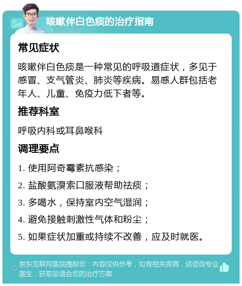 咳嗽伴白色痰的治疗指南 常见症状 咳嗽伴白色痰是一种常见的呼吸道症状，多见于感冒、支气管炎、肺炎等疾病。易感人群包括老年人、儿童、免疫力低下者等。 推荐科室 呼吸内科或耳鼻喉科 调理要点 1. 使用阿奇霉素抗感染； 2. 盐酸氨溴索口服液帮助祛痰； 3. 多喝水，保持室内空气湿润； 4. 避免接触刺激性气体和粉尘； 5. 如果症状加重或持续不改善，应及时就医。