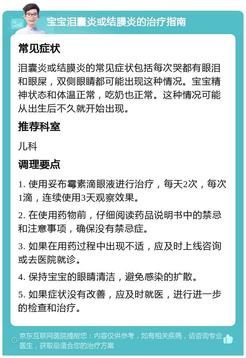 宝宝泪囊炎或结膜炎的治疗指南 常见症状 泪囊炎或结膜炎的常见症状包括每次哭都有眼泪和眼屎，双侧眼睛都可能出现这种情况。宝宝精神状态和体温正常，吃奶也正常。这种情况可能从出生后不久就开始出现。 推荐科室 儿科 调理要点 1. 使用妥布霉素滴眼液进行治疗，每天2次，每次1滴，连续使用3天观察效果。 2. 在使用药物前，仔细阅读药品说明书中的禁忌和注意事项，确保没有禁忌症。 3. 如果在用药过程中出现不适，应及时上线咨询或去医院就诊。 4. 保持宝宝的眼睛清洁，避免感染的扩散。 5. 如果症状没有改善，应及时就医，进行进一步的检查和治疗。