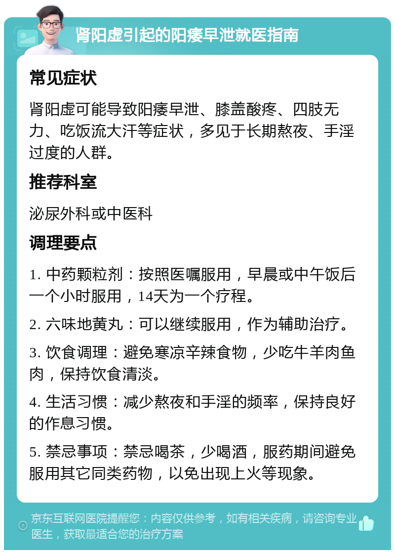 肾阳虚引起的阳痿早泄就医指南 常见症状 肾阳虚可能导致阳痿早泄、膝盖酸疼、四肢无力、吃饭流大汗等症状，多见于长期熬夜、手淫过度的人群。 推荐科室 泌尿外科或中医科 调理要点 1. 中药颗粒剂：按照医嘱服用，早晨或中午饭后一个小时服用，14天为一个疗程。 2. 六味地黄丸：可以继续服用，作为辅助治疗。 3. 饮食调理：避免寒凉辛辣食物，少吃牛羊肉鱼肉，保持饮食清淡。 4. 生活习惯：减少熬夜和手淫的频率，保持良好的作息习惯。 5. 禁忌事项：禁忌喝茶，少喝酒，服药期间避免服用其它同类药物，以免出现上火等现象。