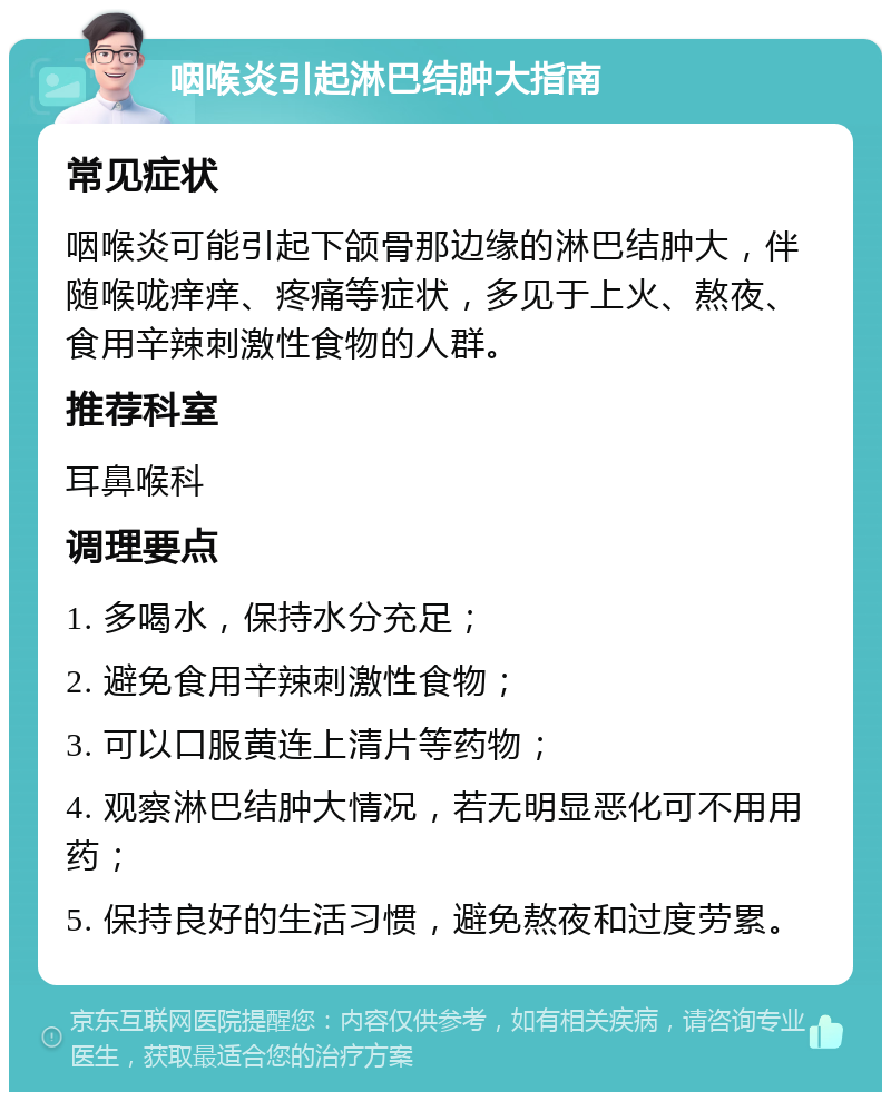 咽喉炎引起淋巴结肿大指南 常见症状 咽喉炎可能引起下颌骨那边缘的淋巴结肿大，伴随喉咙痒痒、疼痛等症状，多见于上火、熬夜、食用辛辣刺激性食物的人群。 推荐科室 耳鼻喉科 调理要点 1. 多喝水，保持水分充足； 2. 避免食用辛辣刺激性食物； 3. 可以口服黄连上清片等药物； 4. 观察淋巴结肿大情况，若无明显恶化可不用用药； 5. 保持良好的生活习惯，避免熬夜和过度劳累。