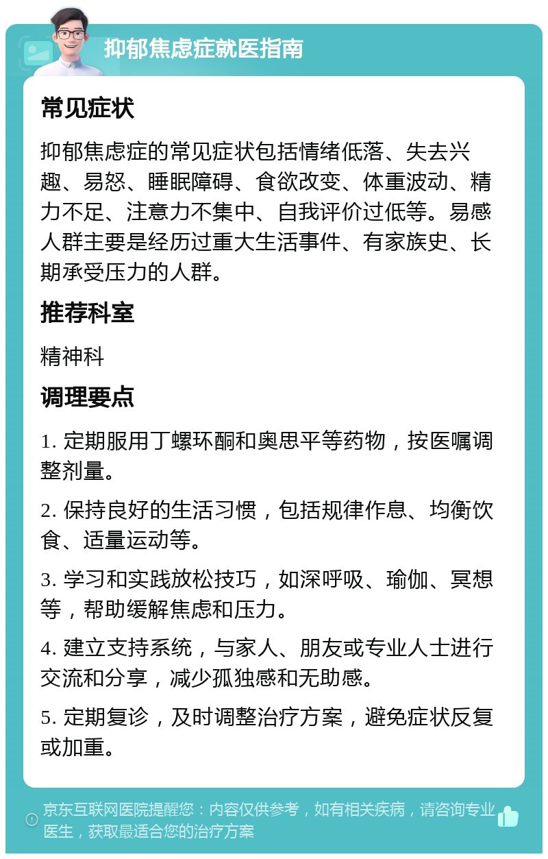 抑郁焦虑症就医指南 常见症状 抑郁焦虑症的常见症状包括情绪低落、失去兴趣、易怒、睡眠障碍、食欲改变、体重波动、精力不足、注意力不集中、自我评价过低等。易感人群主要是经历过重大生活事件、有家族史、长期承受压力的人群。 推荐科室 精神科 调理要点 1. 定期服用丁螺环酮和奥思平等药物，按医嘱调整剂量。 2. 保持良好的生活习惯，包括规律作息、均衡饮食、适量运动等。 3. 学习和实践放松技巧，如深呼吸、瑜伽、冥想等，帮助缓解焦虑和压力。 4. 建立支持系统，与家人、朋友或专业人士进行交流和分享，减少孤独感和无助感。 5. 定期复诊，及时调整治疗方案，避免症状反复或加重。