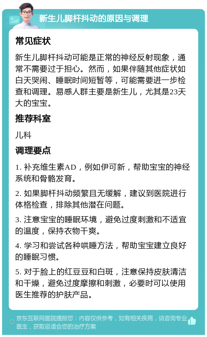 新生儿脚杆抖动的原因与调理 常见症状 新生儿脚杆抖动可能是正常的神经反射现象，通常不需要过于担心。然而，如果伴随其他症状如白天哭闹、睡眠时间短暂等，可能需要进一步检查和调理。易感人群主要是新生儿，尤其是23天大的宝宝。 推荐科室 儿科 调理要点 1. 补充维生素AD，例如伊可新，帮助宝宝的神经系统和骨骼发育。 2. 如果脚杆抖动频繁且无缓解，建议到医院进行体格检查，排除其他潜在问题。 3. 注意宝宝的睡眠环境，避免过度刺激和不适宜的温度，保持衣物干爽。 4. 学习和尝试各种哄睡方法，帮助宝宝建立良好的睡眠习惯。 5. 对于脸上的红豆豆和白斑，注意保持皮肤清洁和干燥，避免过度摩擦和刺激，必要时可以使用医生推荐的护肤产品。