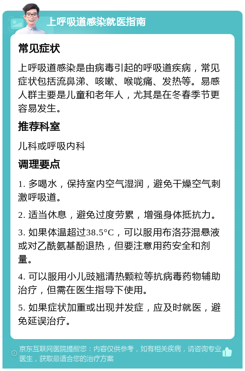 上呼吸道感染就医指南 常见症状 上呼吸道感染是由病毒引起的呼吸道疾病，常见症状包括流鼻涕、咳嗽、喉咙痛、发热等。易感人群主要是儿童和老年人，尤其是在冬春季节更容易发生。 推荐科室 儿科或呼吸内科 调理要点 1. 多喝水，保持室内空气湿润，避免干燥空气刺激呼吸道。 2. 适当休息，避免过度劳累，增强身体抵抗力。 3. 如果体温超过38.5°C，可以服用布洛芬混悬液或对乙酰氨基酚退热，但要注意用药安全和剂量。 4. 可以服用小儿豉翘清热颗粒等抗病毒药物辅助治疗，但需在医生指导下使用。 5. 如果症状加重或出现并发症，应及时就医，避免延误治疗。