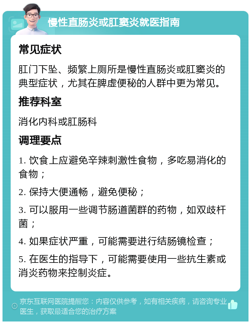 慢性直肠炎或肛窦炎就医指南 常见症状 肛门下坠、频繁上厕所是慢性直肠炎或肛窦炎的典型症状，尤其在脾虚便秘的人群中更为常见。 推荐科室 消化内科或肛肠科 调理要点 1. 饮食上应避免辛辣刺激性食物，多吃易消化的食物； 2. 保持大便通畅，避免便秘； 3. 可以服用一些调节肠道菌群的药物，如双歧杆菌； 4. 如果症状严重，可能需要进行结肠镜检查； 5. 在医生的指导下，可能需要使用一些抗生素或消炎药物来控制炎症。