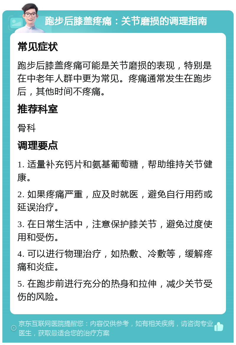 跑步后膝盖疼痛：关节磨损的调理指南 常见症状 跑步后膝盖疼痛可能是关节磨损的表现，特别是在中老年人群中更为常见。疼痛通常发生在跑步后，其他时间不疼痛。 推荐科室 骨科 调理要点 1. 适量补充钙片和氨基葡萄糖，帮助维持关节健康。 2. 如果疼痛严重，应及时就医，避免自行用药或延误治疗。 3. 在日常生活中，注意保护膝关节，避免过度使用和受伤。 4. 可以进行物理治疗，如热敷、冷敷等，缓解疼痛和炎症。 5. 在跑步前进行充分的热身和拉伸，减少关节受伤的风险。