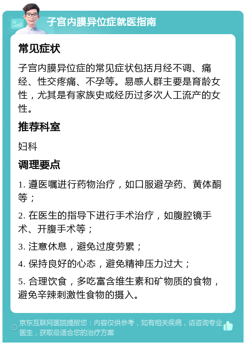 子宫内膜异位症就医指南 常见症状 子宫内膜异位症的常见症状包括月经不调、痛经、性交疼痛、不孕等。易感人群主要是育龄女性，尤其是有家族史或经历过多次人工流产的女性。 推荐科室 妇科 调理要点 1. 遵医嘱进行药物治疗，如口服避孕药、黄体酮等； 2. 在医生的指导下进行手术治疗，如腹腔镜手术、开腹手术等； 3. 注意休息，避免过度劳累； 4. 保持良好的心态，避免精神压力过大； 5. 合理饮食，多吃富含维生素和矿物质的食物，避免辛辣刺激性食物的摄入。