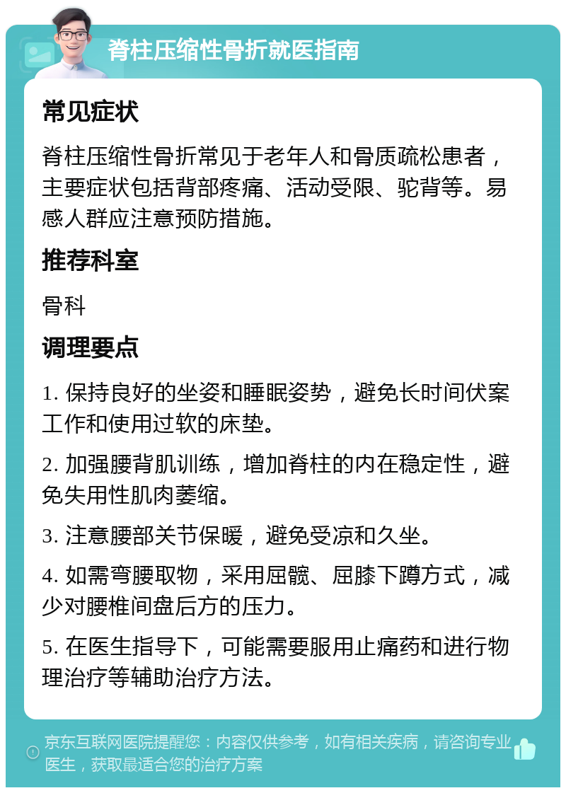 脊柱压缩性骨折就医指南 常见症状 脊柱压缩性骨折常见于老年人和骨质疏松患者，主要症状包括背部疼痛、活动受限、驼背等。易感人群应注意预防措施。 推荐科室 骨科 调理要点 1. 保持良好的坐姿和睡眠姿势，避免长时间伏案工作和使用过软的床垫。 2. 加强腰背肌训练，增加脊柱的内在稳定性，避免失用性肌肉萎缩。 3. 注意腰部关节保暖，避免受凉和久坐。 4. 如需弯腰取物，采用屈髋、屈膝下蹲方式，减少对腰椎间盘后方的压力。 5. 在医生指导下，可能需要服用止痛药和进行物理治疗等辅助治疗方法。