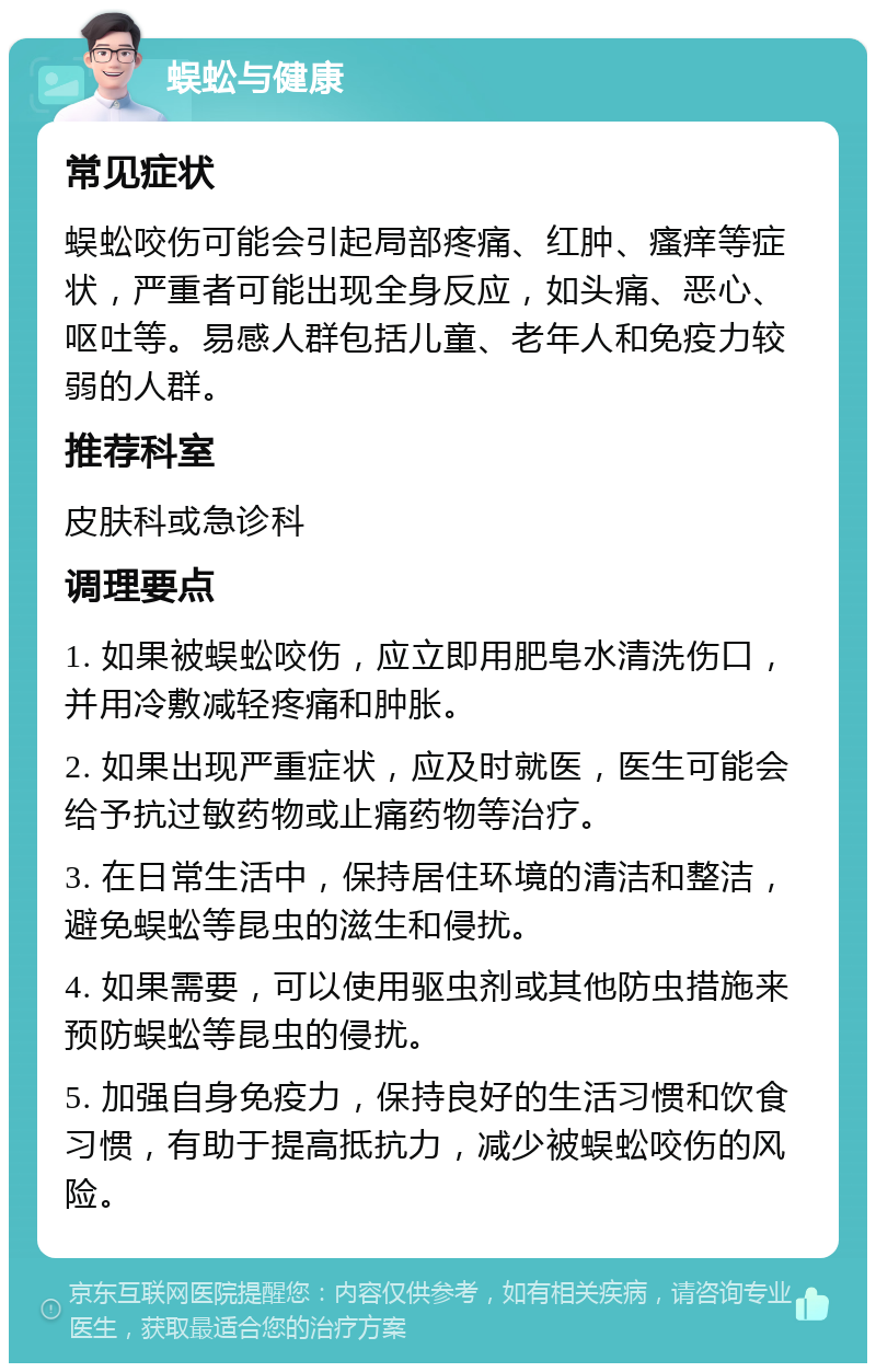 蜈蚣与健康 常见症状 蜈蚣咬伤可能会引起局部疼痛、红肿、瘙痒等症状，严重者可能出现全身反应，如头痛、恶心、呕吐等。易感人群包括儿童、老年人和免疫力较弱的人群。 推荐科室 皮肤科或急诊科 调理要点 1. 如果被蜈蚣咬伤，应立即用肥皂水清洗伤口，并用冷敷减轻疼痛和肿胀。 2. 如果出现严重症状，应及时就医，医生可能会给予抗过敏药物或止痛药物等治疗。 3. 在日常生活中，保持居住环境的清洁和整洁，避免蜈蚣等昆虫的滋生和侵扰。 4. 如果需要，可以使用驱虫剂或其他防虫措施来预防蜈蚣等昆虫的侵扰。 5. 加强自身免疫力，保持良好的生活习惯和饮食习惯，有助于提高抵抗力，减少被蜈蚣咬伤的风险。