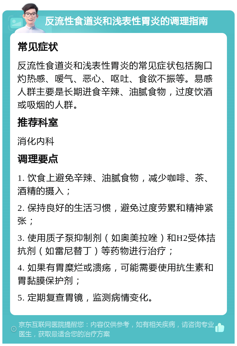 反流性食道炎和浅表性胃炎的调理指南 常见症状 反流性食道炎和浅表性胃炎的常见症状包括胸口灼热感、嗳气、恶心、呕吐、食欲不振等。易感人群主要是长期进食辛辣、油腻食物，过度饮酒或吸烟的人群。 推荐科室 消化内科 调理要点 1. 饮食上避免辛辣、油腻食物，减少咖啡、茶、酒精的摄入； 2. 保持良好的生活习惯，避免过度劳累和精神紧张； 3. 使用质子泵抑制剂（如奥美拉唑）和H2受体拮抗剂（如雷尼替丁）等药物进行治疗； 4. 如果有胃糜烂或溃疡，可能需要使用抗生素和胃黏膜保护剂； 5. 定期复查胃镜，监测病情变化。