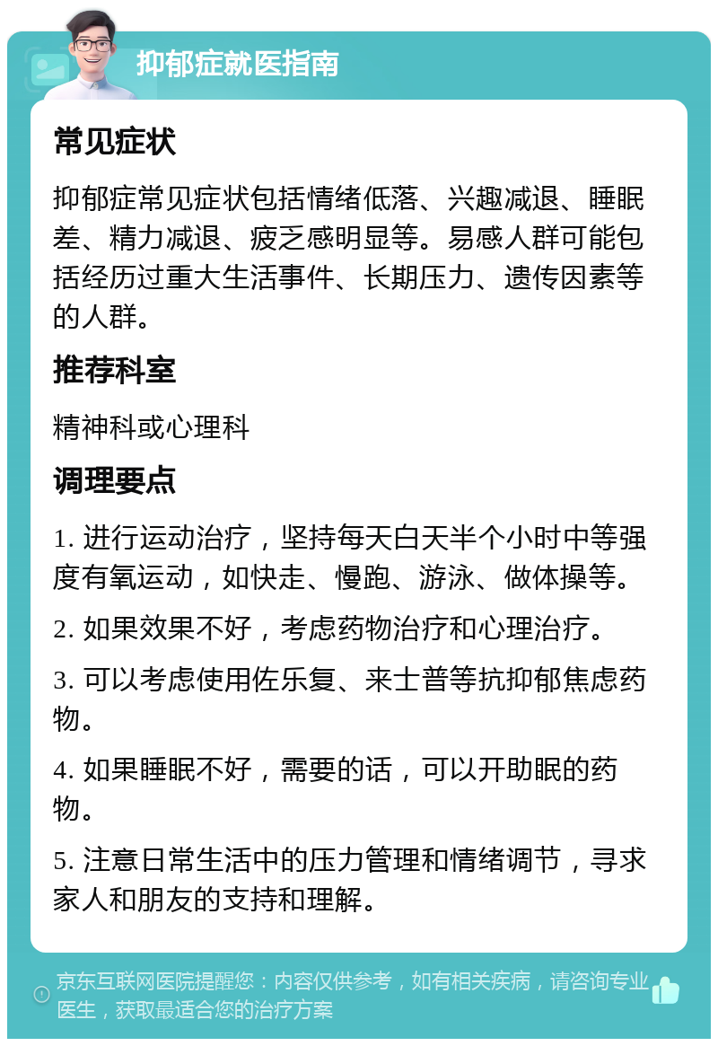 抑郁症就医指南 常见症状 抑郁症常见症状包括情绪低落、兴趣减退、睡眠差、精力减退、疲乏感明显等。易感人群可能包括经历过重大生活事件、长期压力、遗传因素等的人群。 推荐科室 精神科或心理科 调理要点 1. 进行运动治疗，坚持每天白天半个小时中等强度有氧运动，如快走、慢跑、游泳、做体操等。 2. 如果效果不好，考虑药物治疗和心理治疗。 3. 可以考虑使用佐乐复、来士普等抗抑郁焦虑药物。 4. 如果睡眠不好，需要的话，可以开助眠的药物。 5. 注意日常生活中的压力管理和情绪调节，寻求家人和朋友的支持和理解。