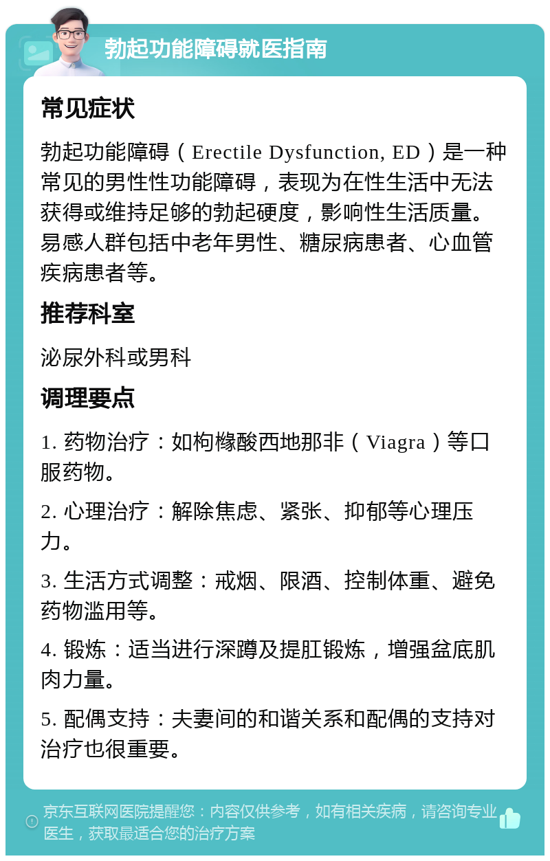 勃起功能障碍就医指南 常见症状 勃起功能障碍（Erectile Dysfunction, ED）是一种常见的男性性功能障碍，表现为在性生活中无法获得或维持足够的勃起硬度，影响性生活质量。易感人群包括中老年男性、糖尿病患者、心血管疾病患者等。 推荐科室 泌尿外科或男科 调理要点 1. 药物治疗：如枸橼酸西地那非（Viagra）等口服药物。 2. 心理治疗：解除焦虑、紧张、抑郁等心理压力。 3. 生活方式调整：戒烟、限酒、控制体重、避免药物滥用等。 4. 锻炼：适当进行深蹲及提肛锻炼，增强盆底肌肉力量。 5. 配偶支持：夫妻间的和谐关系和配偶的支持对治疗也很重要。