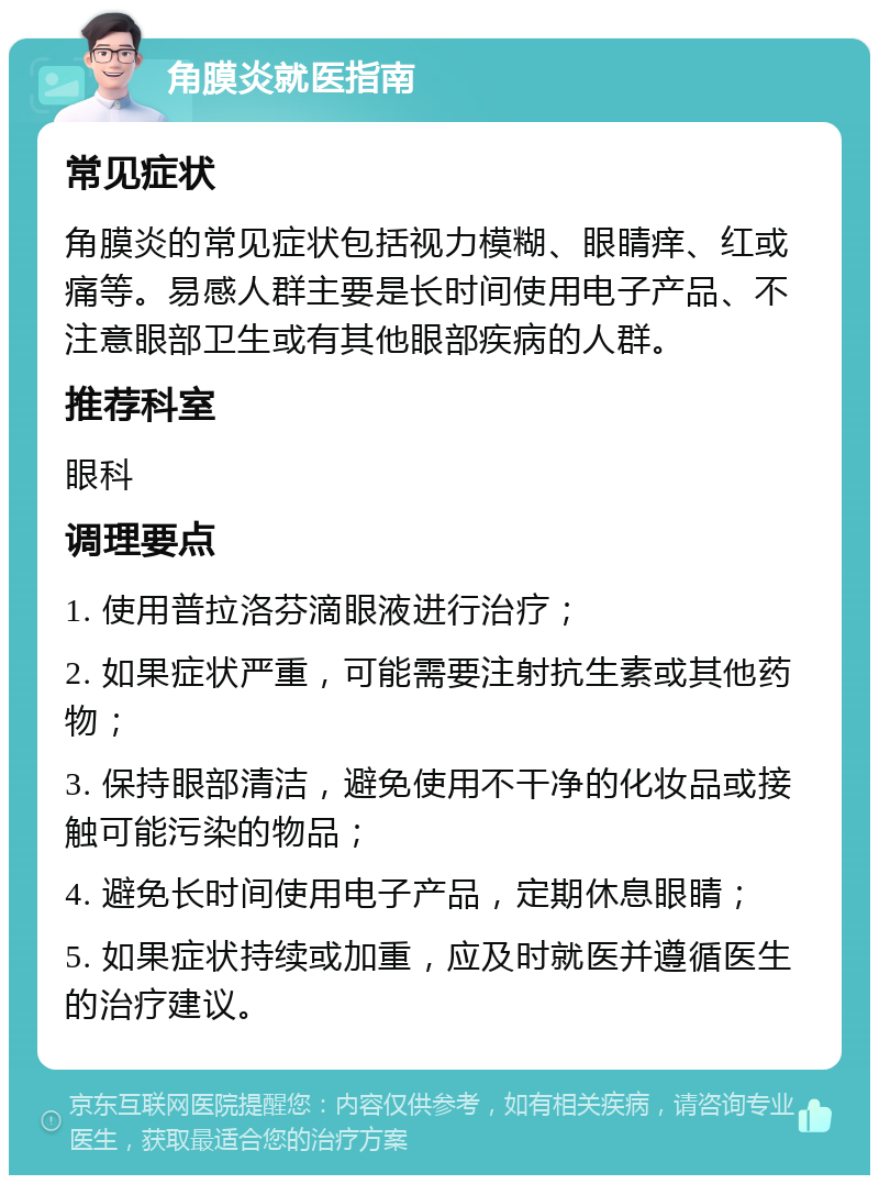 角膜炎就医指南 常见症状 角膜炎的常见症状包括视力模糊、眼睛痒、红或痛等。易感人群主要是长时间使用电子产品、不注意眼部卫生或有其他眼部疾病的人群。 推荐科室 眼科 调理要点 1. 使用普拉洛芬滴眼液进行治疗； 2. 如果症状严重，可能需要注射抗生素或其他药物； 3. 保持眼部清洁，避免使用不干净的化妆品或接触可能污染的物品； 4. 避免长时间使用电子产品，定期休息眼睛； 5. 如果症状持续或加重，应及时就医并遵循医生的治疗建议。