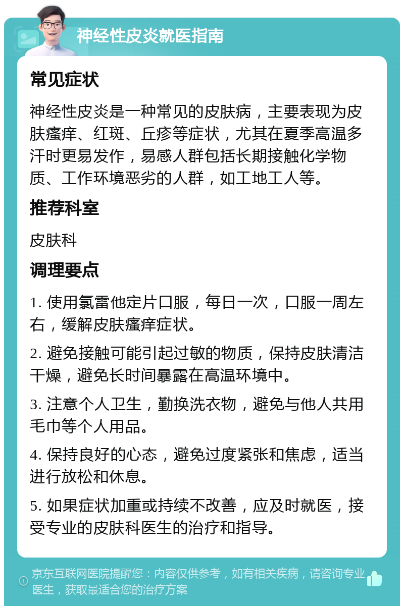 神经性皮炎就医指南 常见症状 神经性皮炎是一种常见的皮肤病，主要表现为皮肤瘙痒、红斑、丘疹等症状，尤其在夏季高温多汗时更易发作，易感人群包括长期接触化学物质、工作环境恶劣的人群，如工地工人等。 推荐科室 皮肤科 调理要点 1. 使用氯雷他定片口服，每日一次，口服一周左右，缓解皮肤瘙痒症状。 2. 避免接触可能引起过敏的物质，保持皮肤清洁干燥，避免长时间暴露在高温环境中。 3. 注意个人卫生，勤换洗衣物，避免与他人共用毛巾等个人用品。 4. 保持良好的心态，避免过度紧张和焦虑，适当进行放松和休息。 5. 如果症状加重或持续不改善，应及时就医，接受专业的皮肤科医生的治疗和指导。