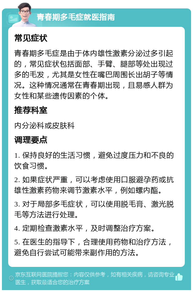 青春期多毛症就医指南 常见症状 青春期多毛症是由于体内雄性激素分泌过多引起的，常见症状包括面部、手臂、腿部等处出现过多的毛发，尤其是女性在嘴巴周围长出胡子等情况。这种情况通常在青春期出现，且易感人群为女性和某些遗传因素的个体。 推荐科室 内分泌科或皮肤科 调理要点 1. 保持良好的生活习惯，避免过度压力和不良的饮食习惯。 2. 如果症状严重，可以考虑使用口服避孕药或抗雄性激素药物来调节激素水平，例如螺内酯。 3. 对于局部多毛症状，可以使用脱毛膏、激光脱毛等方法进行处理。 4. 定期检查激素水平，及时调整治疗方案。 5. 在医生的指导下，合理使用药物和治疗方法，避免自行尝试可能带来副作用的方法。