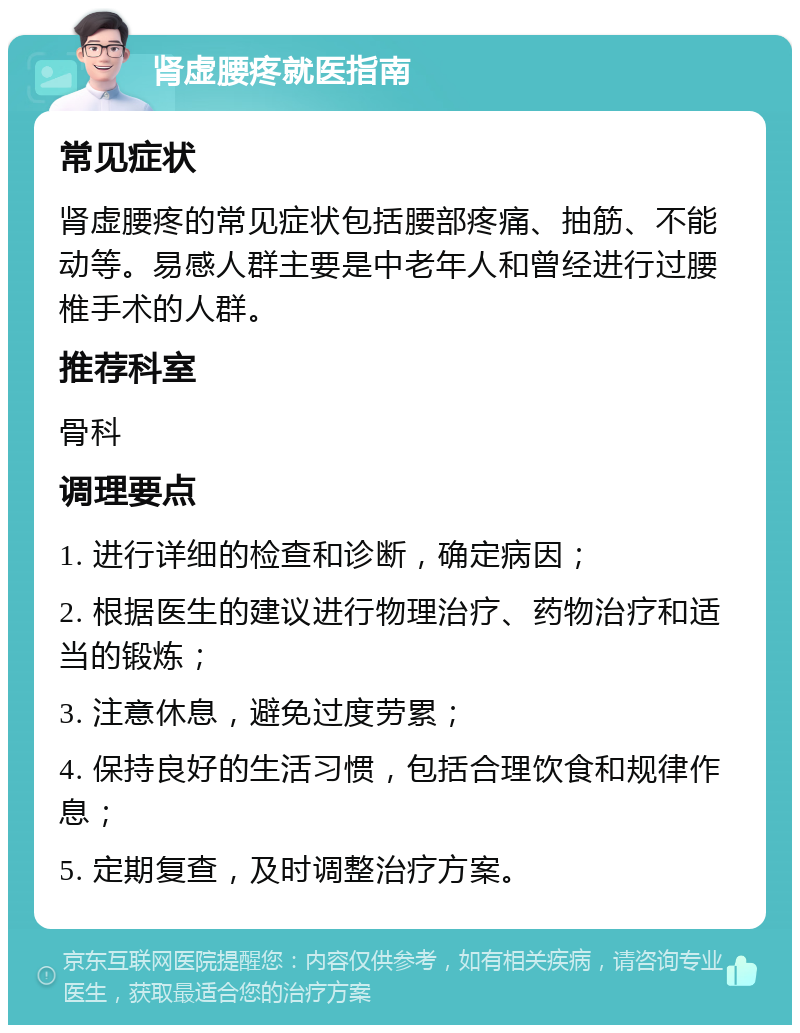 肾虚腰疼就医指南 常见症状 肾虚腰疼的常见症状包括腰部疼痛、抽筋、不能动等。易感人群主要是中老年人和曾经进行过腰椎手术的人群。 推荐科室 骨科 调理要点 1. 进行详细的检查和诊断，确定病因； 2. 根据医生的建议进行物理治疗、药物治疗和适当的锻炼； 3. 注意休息，避免过度劳累； 4. 保持良好的生活习惯，包括合理饮食和规律作息； 5. 定期复查，及时调整治疗方案。