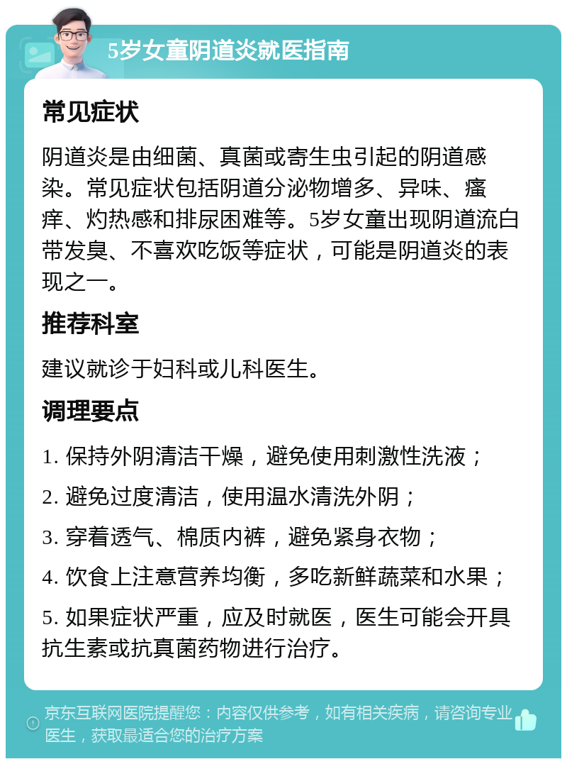 5岁女童阴道炎就医指南 常见症状 阴道炎是由细菌、真菌或寄生虫引起的阴道感染。常见症状包括阴道分泌物增多、异味、瘙痒、灼热感和排尿困难等。5岁女童出现阴道流白带发臭、不喜欢吃饭等症状，可能是阴道炎的表现之一。 推荐科室 建议就诊于妇科或儿科医生。 调理要点 1. 保持外阴清洁干燥，避免使用刺激性洗液； 2. 避免过度清洁，使用温水清洗外阴； 3. 穿着透气、棉质内裤，避免紧身衣物； 4. 饮食上注意营养均衡，多吃新鲜蔬菜和水果； 5. 如果症状严重，应及时就医，医生可能会开具抗生素或抗真菌药物进行治疗。