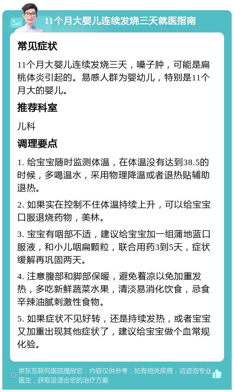 11个月大婴儿连续发烧三天就医指南 常见症状 11个月大婴儿连续发烧三天，嗓子肿，可能是扁桃体炎引起的。易感人群为婴幼儿，特别是11个月大的婴儿。 推荐科室 儿科 调理要点 1. 给宝宝随时监测体温，在体温没有达到38.5的时候，多喝温水，采用物理降温或者退热贴辅助退热。 2. 如果实在控制不住体温持续上升，可以给宝宝口服退烧药物，美林。 3. 宝宝有咽部不适，建议给宝宝加一组蒲地蓝口服液，和小儿咽扁颗粒，联合用药3到5天，症状缓解再巩固两天。 4. 注意腹部和脚部保暖，避免着凉以免加重发热，多吃新鲜蔬菜水果，清淡易消化饮食，忌食辛辣油腻刺激性食物。 5. 如果症状不见好转，还是持续发热，或者宝宝又加重出现其他症状了，建议给宝宝做个血常规化验。