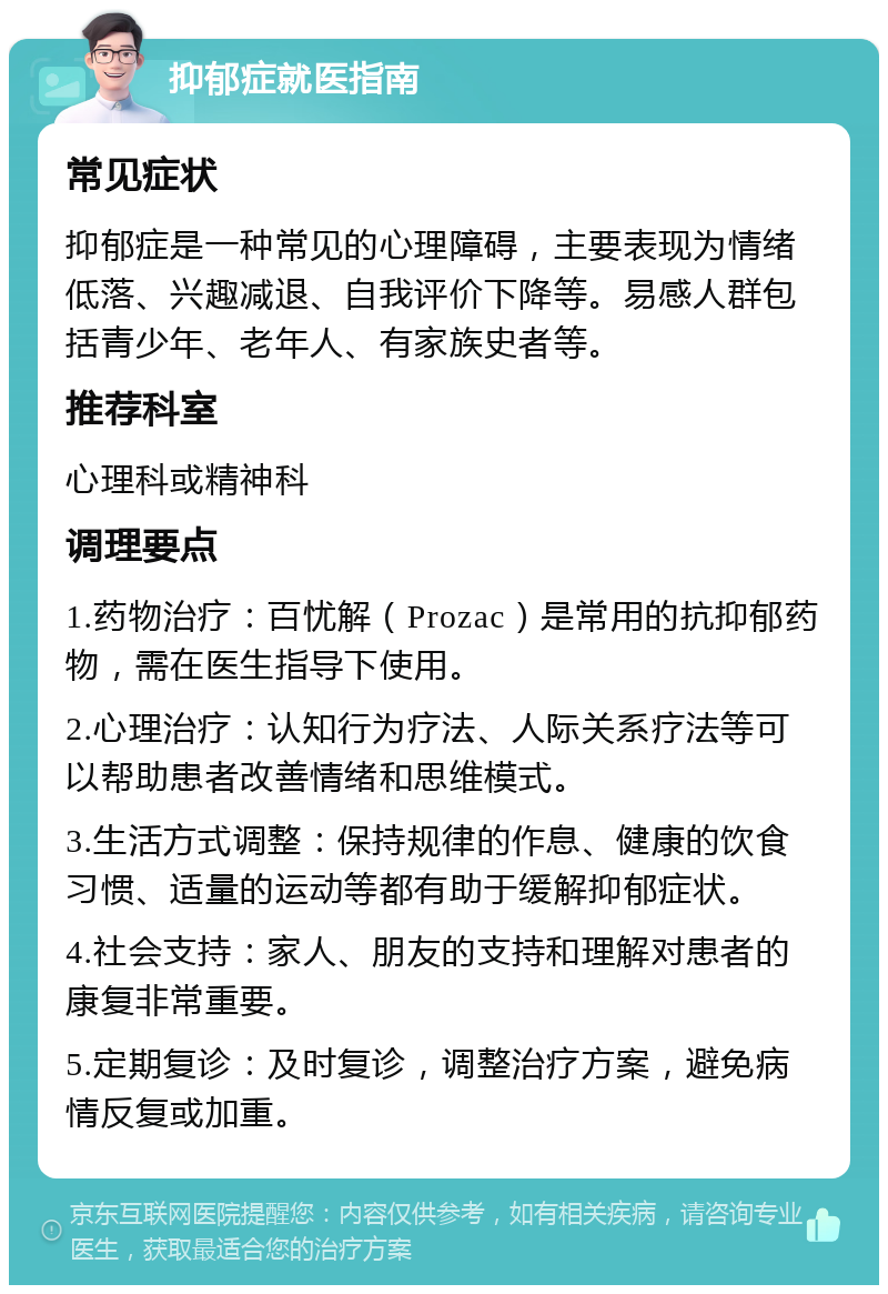 抑郁症就医指南 常见症状 抑郁症是一种常见的心理障碍，主要表现为情绪低落、兴趣减退、自我评价下降等。易感人群包括青少年、老年人、有家族史者等。 推荐科室 心理科或精神科 调理要点 1.药物治疗：百忧解（Prozac）是常用的抗抑郁药物，需在医生指导下使用。 2.心理治疗：认知行为疗法、人际关系疗法等可以帮助患者改善情绪和思维模式。 3.生活方式调整：保持规律的作息、健康的饮食习惯、适量的运动等都有助于缓解抑郁症状。 4.社会支持：家人、朋友的支持和理解对患者的康复非常重要。 5.定期复诊：及时复诊，调整治疗方案，避免病情反复或加重。