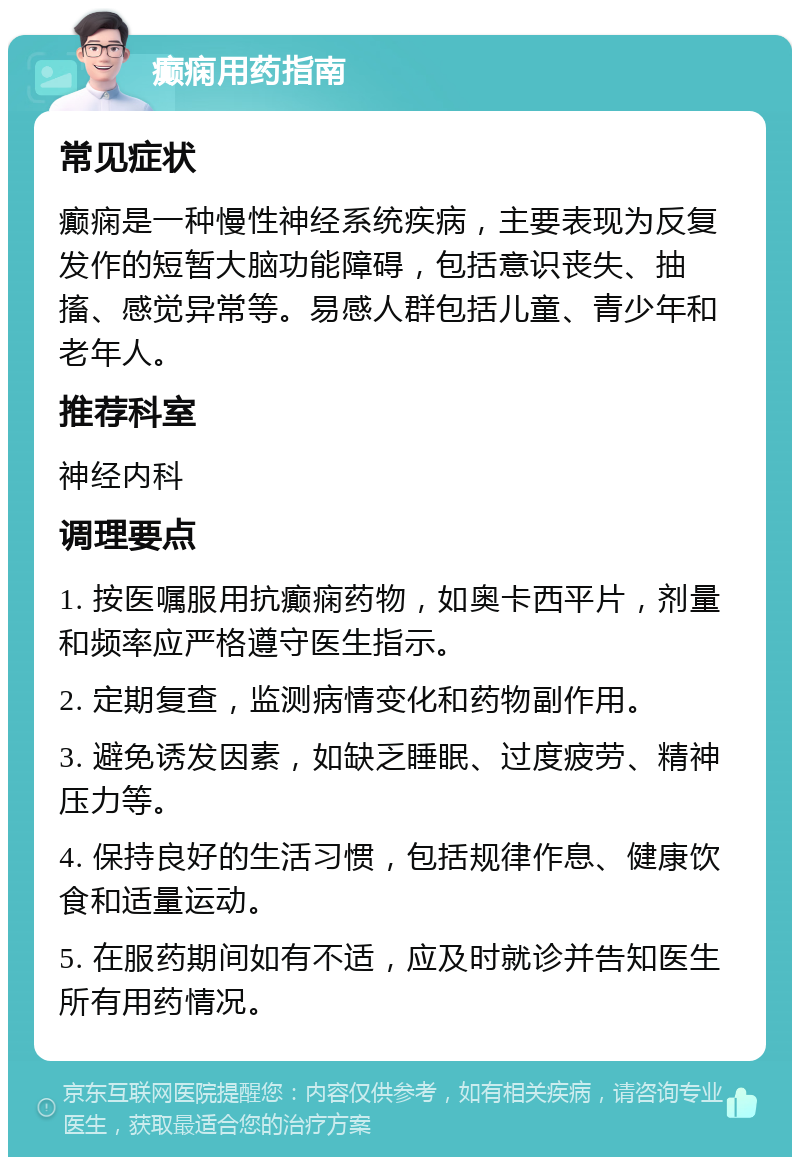 癫痫用药指南 常见症状 癫痫是一种慢性神经系统疾病，主要表现为反复发作的短暂大脑功能障碍，包括意识丧失、抽搐、感觉异常等。易感人群包括儿童、青少年和老年人。 推荐科室 神经内科 调理要点 1. 按医嘱服用抗癫痫药物，如奥卡西平片，剂量和频率应严格遵守医生指示。 2. 定期复查，监测病情变化和药物副作用。 3. 避免诱发因素，如缺乏睡眠、过度疲劳、精神压力等。 4. 保持良好的生活习惯，包括规律作息、健康饮食和适量运动。 5. 在服药期间如有不适，应及时就诊并告知医生所有用药情况。