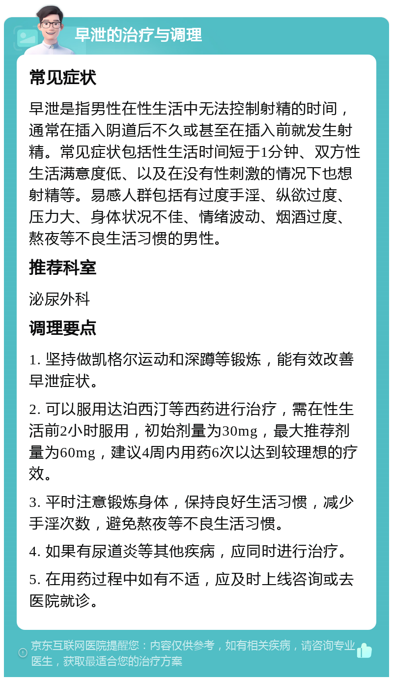 早泄的治疗与调理 常见症状 早泄是指男性在性生活中无法控制射精的时间，通常在插入阴道后不久或甚至在插入前就发生射精。常见症状包括性生活时间短于1分钟、双方性生活满意度低、以及在没有性刺激的情况下也想射精等。易感人群包括有过度手淫、纵欲过度、压力大、身体状况不佳、情绪波动、烟酒过度、熬夜等不良生活习惯的男性。 推荐科室 泌尿外科 调理要点 1. 坚持做凯格尔运动和深蹲等锻炼，能有效改善早泄症状。 2. 可以服用达泊西汀等西药进行治疗，需在性生活前2小时服用，初始剂量为30mg，最大推荐剂量为60mg，建议4周内用药6次以达到较理想的疗效。 3. 平时注意锻炼身体，保持良好生活习惯，减少手淫次数，避免熬夜等不良生活习惯。 4. 如果有尿道炎等其他疾病，应同时进行治疗。 5. 在用药过程中如有不适，应及时上线咨询或去医院就诊。