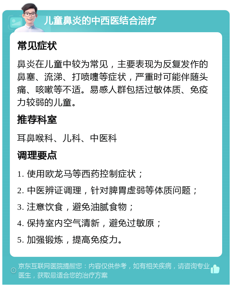 儿童鼻炎的中西医结合治疗 常见症状 鼻炎在儿童中较为常见，主要表现为反复发作的鼻塞、流涕、打喷嚏等症状，严重时可能伴随头痛、咳嗽等不适。易感人群包括过敏体质、免疫力较弱的儿童。 推荐科室 耳鼻喉科、儿科、中医科 调理要点 1. 使用欧龙马等西药控制症状； 2. 中医辨证调理，针对脾胃虚弱等体质问题； 3. 注意饮食，避免油腻食物； 4. 保持室内空气清新，避免过敏原； 5. 加强锻炼，提高免疫力。