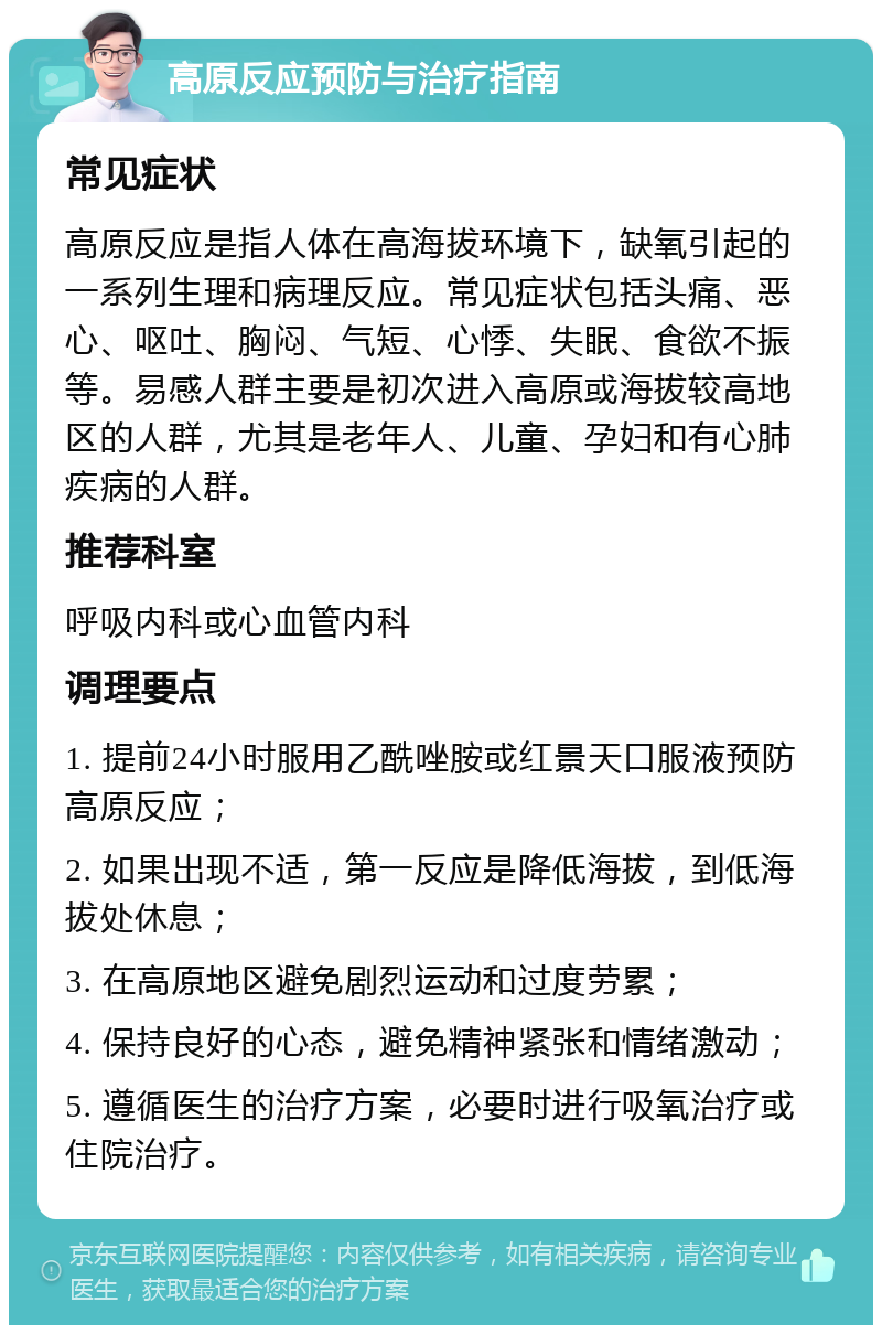 高原反应预防与治疗指南 常见症状 高原反应是指人体在高海拔环境下，缺氧引起的一系列生理和病理反应。常见症状包括头痛、恶心、呕吐、胸闷、气短、心悸、失眠、食欲不振等。易感人群主要是初次进入高原或海拔较高地区的人群，尤其是老年人、儿童、孕妇和有心肺疾病的人群。 推荐科室 呼吸内科或心血管内科 调理要点 1. 提前24小时服用乙酰唑胺或红景天口服液预防高原反应； 2. 如果出现不适，第一反应是降低海拔，到低海拔处休息； 3. 在高原地区避免剧烈运动和过度劳累； 4. 保持良好的心态，避免精神紧张和情绪激动； 5. 遵循医生的治疗方案，必要时进行吸氧治疗或住院治疗。