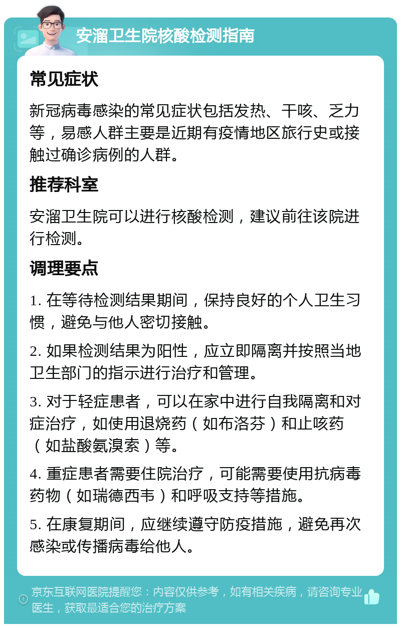 安溜卫生院核酸检测指南 常见症状 新冠病毒感染的常见症状包括发热、干咳、乏力等，易感人群主要是近期有疫情地区旅行史或接触过确诊病例的人群。 推荐科室 安溜卫生院可以进行核酸检测，建议前往该院进行检测。 调理要点 1. 在等待检测结果期间，保持良好的个人卫生习惯，避免与他人密切接触。 2. 如果检测结果为阳性，应立即隔离并按照当地卫生部门的指示进行治疗和管理。 3. 对于轻症患者，可以在家中进行自我隔离和对症治疗，如使用退烧药（如布洛芬）和止咳药（如盐酸氨溴索）等。 4. 重症患者需要住院治疗，可能需要使用抗病毒药物（如瑞德西韦）和呼吸支持等措施。 5. 在康复期间，应继续遵守防疫措施，避免再次感染或传播病毒给他人。