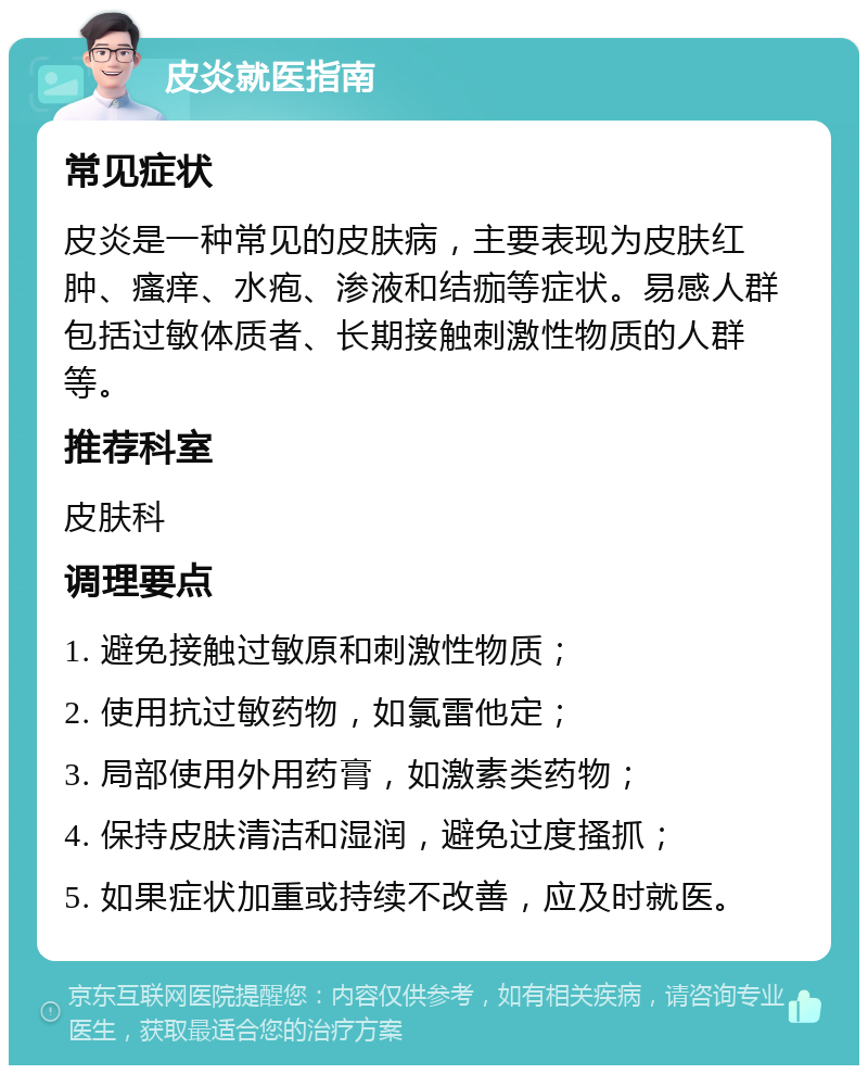 皮炎就医指南 常见症状 皮炎是一种常见的皮肤病，主要表现为皮肤红肿、瘙痒、水疱、渗液和结痂等症状。易感人群包括过敏体质者、长期接触刺激性物质的人群等。 推荐科室 皮肤科 调理要点 1. 避免接触过敏原和刺激性物质； 2. 使用抗过敏药物，如氯雷他定； 3. 局部使用外用药膏，如激素类药物； 4. 保持皮肤清洁和湿润，避免过度搔抓； 5. 如果症状加重或持续不改善，应及时就医。