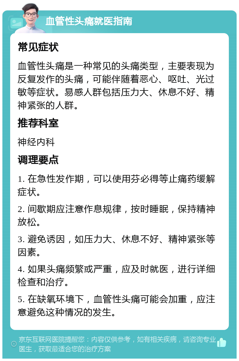 血管性头痛就医指南 常见症状 血管性头痛是一种常见的头痛类型，主要表现为反复发作的头痛，可能伴随着恶心、呕吐、光过敏等症状。易感人群包括压力大、休息不好、精神紧张的人群。 推荐科室 神经内科 调理要点 1. 在急性发作期，可以使用芬必得等止痛药缓解症状。 2. 间歇期应注意作息规律，按时睡眠，保持精神放松。 3. 避免诱因，如压力大、休息不好、精神紧张等因素。 4. 如果头痛频繁或严重，应及时就医，进行详细检查和治疗。 5. 在缺氧环境下，血管性头痛可能会加重，应注意避免这种情况的发生。