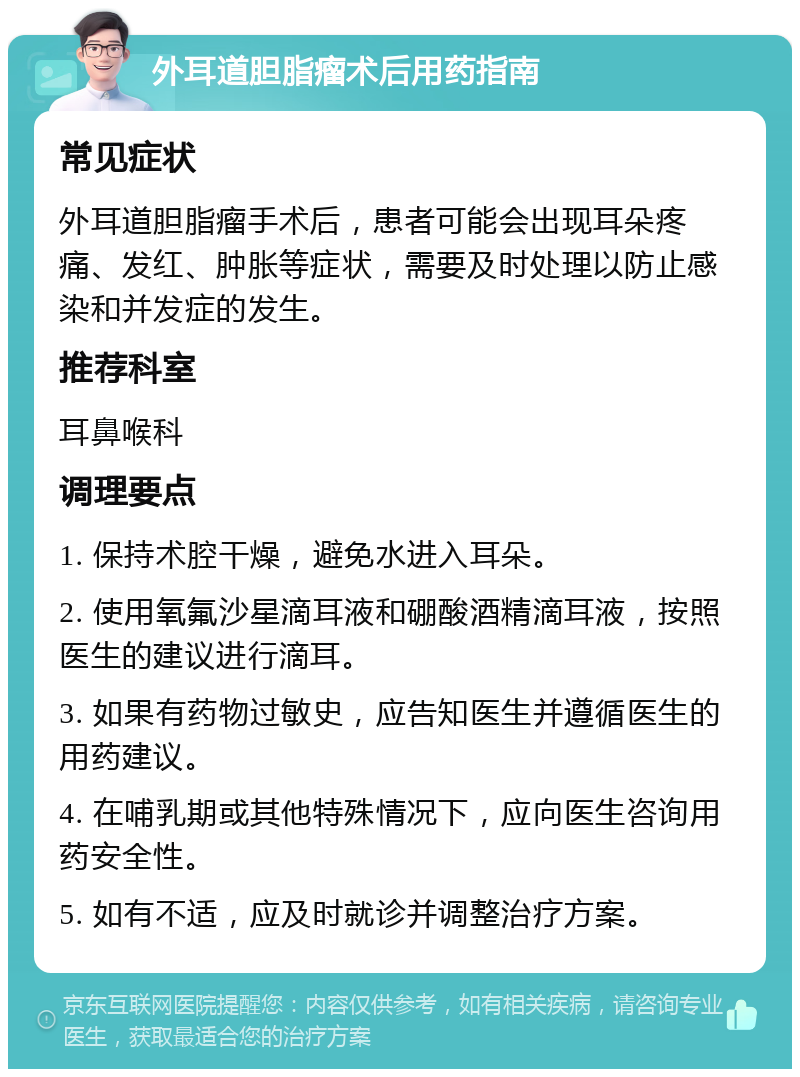 外耳道胆脂瘤术后用药指南 常见症状 外耳道胆脂瘤手术后，患者可能会出现耳朵疼痛、发红、肿胀等症状，需要及时处理以防止感染和并发症的发生。 推荐科室 耳鼻喉科 调理要点 1. 保持术腔干燥，避免水进入耳朵。 2. 使用氧氟沙星滴耳液和硼酸酒精滴耳液，按照医生的建议进行滴耳。 3. 如果有药物过敏史，应告知医生并遵循医生的用药建议。 4. 在哺乳期或其他特殊情况下，应向医生咨询用药安全性。 5. 如有不适，应及时就诊并调整治疗方案。