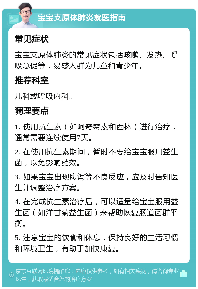 宝宝支原体肺炎就医指南 常见症状 宝宝支原体肺炎的常见症状包括咳嗽、发热、呼吸急促等，易感人群为儿童和青少年。 推荐科室 儿科或呼吸内科。 调理要点 1. 使用抗生素（如阿奇霉素和西林）进行治疗，通常需要连续使用7天。 2. 在使用抗生素期间，暂时不要给宝宝服用益生菌，以免影响药效。 3. 如果宝宝出现腹泻等不良反应，应及时告知医生并调整治疗方案。 4. 在完成抗生素治疗后，可以适量给宝宝服用益生菌（如洋甘菊益生菌）来帮助恢复肠道菌群平衡。 5. 注意宝宝的饮食和休息，保持良好的生活习惯和环境卫生，有助于加快康复。