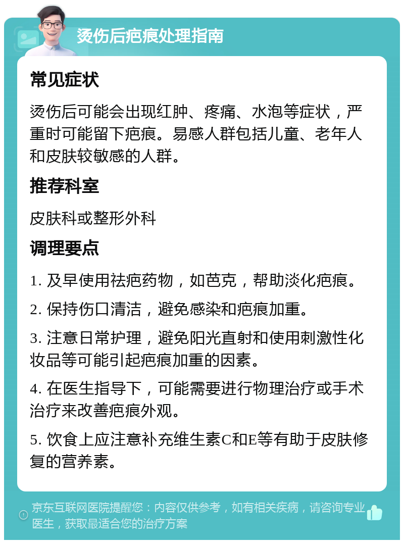 烫伤后疤痕处理指南 常见症状 烫伤后可能会出现红肿、疼痛、水泡等症状，严重时可能留下疤痕。易感人群包括儿童、老年人和皮肤较敏感的人群。 推荐科室 皮肤科或整形外科 调理要点 1. 及早使用祛疤药物，如芭克，帮助淡化疤痕。 2. 保持伤口清洁，避免感染和疤痕加重。 3. 注意日常护理，避免阳光直射和使用刺激性化妆品等可能引起疤痕加重的因素。 4. 在医生指导下，可能需要进行物理治疗或手术治疗来改善疤痕外观。 5. 饮食上应注意补充维生素C和E等有助于皮肤修复的营养素。