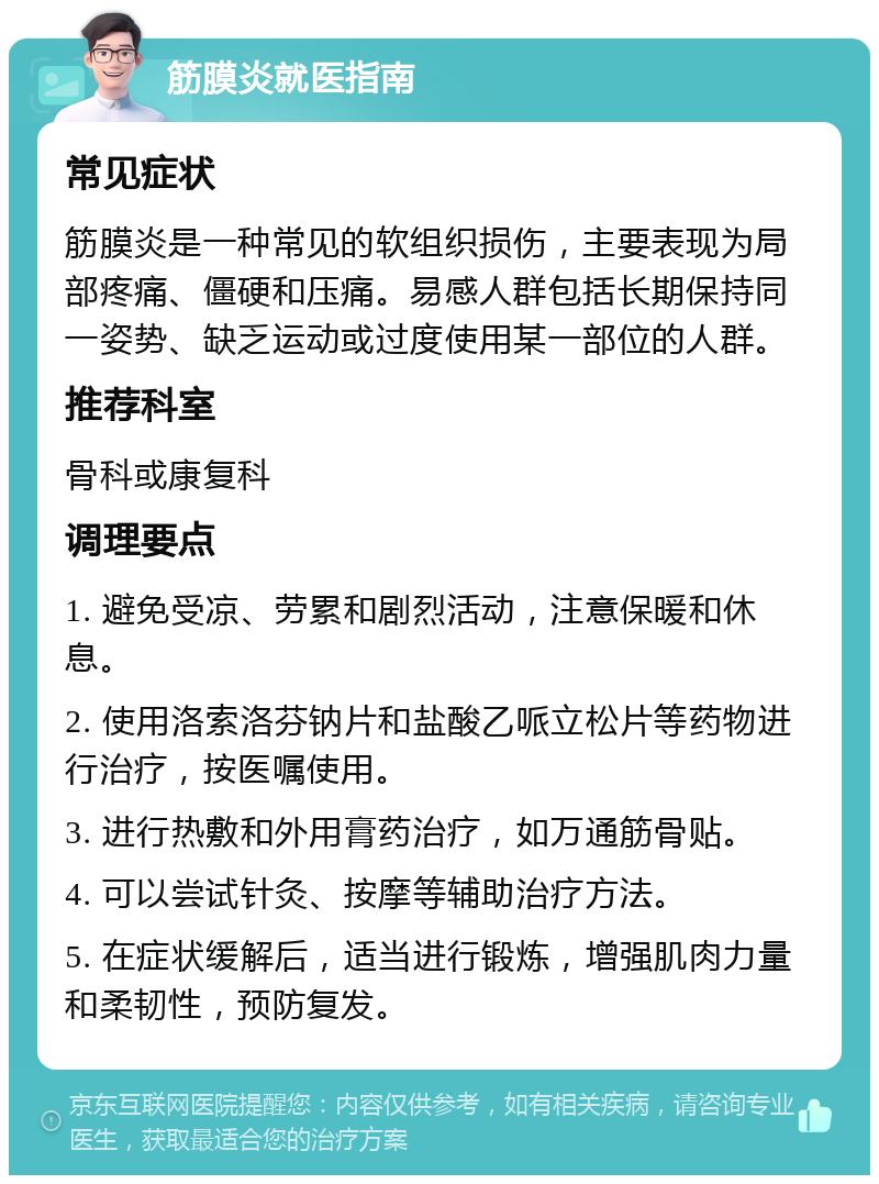 筋膜炎就医指南 常见症状 筋膜炎是一种常见的软组织损伤，主要表现为局部疼痛、僵硬和压痛。易感人群包括长期保持同一姿势、缺乏运动或过度使用某一部位的人群。 推荐科室 骨科或康复科 调理要点 1. 避免受凉、劳累和剧烈活动，注意保暖和休息。 2. 使用洛索洛芬钠片和盐酸乙哌立松片等药物进行治疗，按医嘱使用。 3. 进行热敷和外用膏药治疗，如万通筋骨贴。 4. 可以尝试针灸、按摩等辅助治疗方法。 5. 在症状缓解后，适当进行锻炼，增强肌肉力量和柔韧性，预防复发。