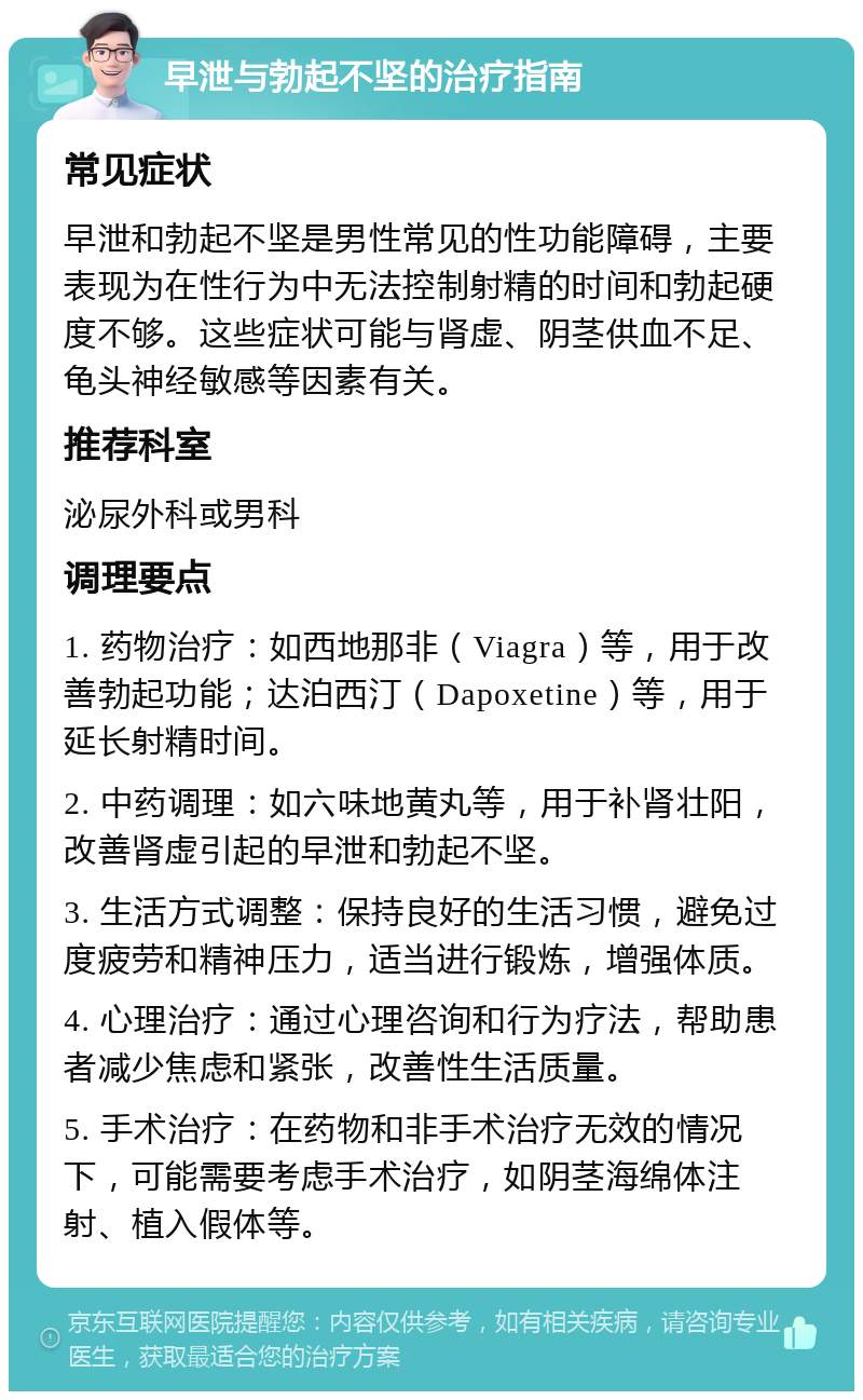 早泄与勃起不坚的治疗指南 常见症状 早泄和勃起不坚是男性常见的性功能障碍，主要表现为在性行为中无法控制射精的时间和勃起硬度不够。这些症状可能与肾虚、阴茎供血不足、龟头神经敏感等因素有关。 推荐科室 泌尿外科或男科 调理要点 1. 药物治疗：如西地那非（Viagra）等，用于改善勃起功能；达泊西汀（Dapoxetine）等，用于延长射精时间。 2. 中药调理：如六味地黄丸等，用于补肾壮阳，改善肾虚引起的早泄和勃起不坚。 3. 生活方式调整：保持良好的生活习惯，避免过度疲劳和精神压力，适当进行锻炼，增强体质。 4. 心理治疗：通过心理咨询和行为疗法，帮助患者减少焦虑和紧张，改善性生活质量。 5. 手术治疗：在药物和非手术治疗无效的情况下，可能需要考虑手术治疗，如阴茎海绵体注射、植入假体等。