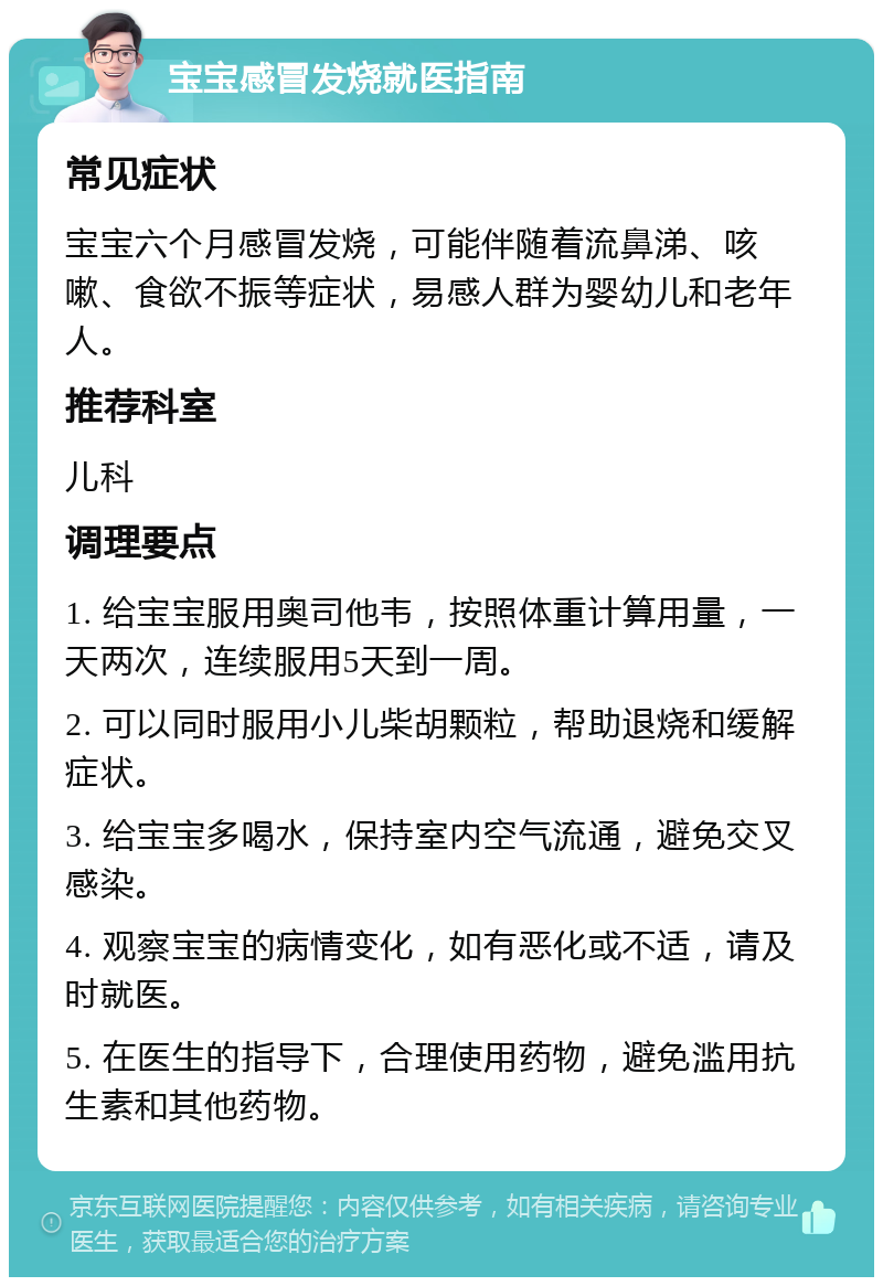 宝宝感冒发烧就医指南 常见症状 宝宝六个月感冒发烧，可能伴随着流鼻涕、咳嗽、食欲不振等症状，易感人群为婴幼儿和老年人。 推荐科室 儿科 调理要点 1. 给宝宝服用奥司他韦，按照体重计算用量，一天两次，连续服用5天到一周。 2. 可以同时服用小儿柴胡颗粒，帮助退烧和缓解症状。 3. 给宝宝多喝水，保持室内空气流通，避免交叉感染。 4. 观察宝宝的病情变化，如有恶化或不适，请及时就医。 5. 在医生的指导下，合理使用药物，避免滥用抗生素和其他药物。