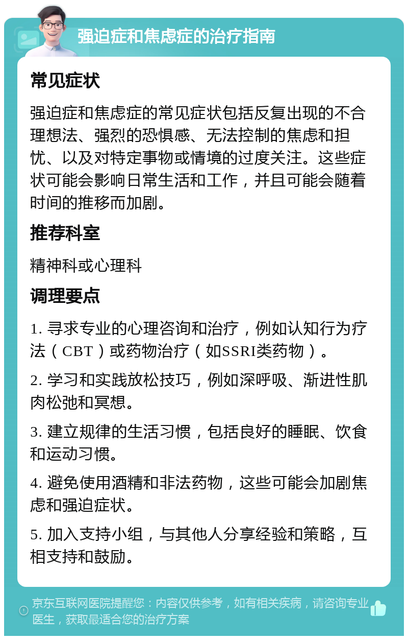 强迫症和焦虑症的治疗指南 常见症状 强迫症和焦虑症的常见症状包括反复出现的不合理想法、强烈的恐惧感、无法控制的焦虑和担忧、以及对特定事物或情境的过度关注。这些症状可能会影响日常生活和工作，并且可能会随着时间的推移而加剧。 推荐科室 精神科或心理科 调理要点 1. 寻求专业的心理咨询和治疗，例如认知行为疗法（CBT）或药物治疗（如SSRI类药物）。 2. 学习和实践放松技巧，例如深呼吸、渐进性肌肉松弛和冥想。 3. 建立规律的生活习惯，包括良好的睡眠、饮食和运动习惯。 4. 避免使用酒精和非法药物，这些可能会加剧焦虑和强迫症状。 5. 加入支持小组，与其他人分享经验和策略，互相支持和鼓励。