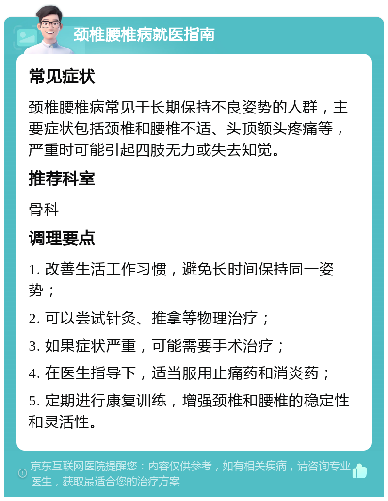 颈椎腰椎病就医指南 常见症状 颈椎腰椎病常见于长期保持不良姿势的人群，主要症状包括颈椎和腰椎不适、头顶额头疼痛等，严重时可能引起四肢无力或失去知觉。 推荐科室 骨科 调理要点 1. 改善生活工作习惯，避免长时间保持同一姿势； 2. 可以尝试针灸、推拿等物理治疗； 3. 如果症状严重，可能需要手术治疗； 4. 在医生指导下，适当服用止痛药和消炎药； 5. 定期进行康复训练，增强颈椎和腰椎的稳定性和灵活性。