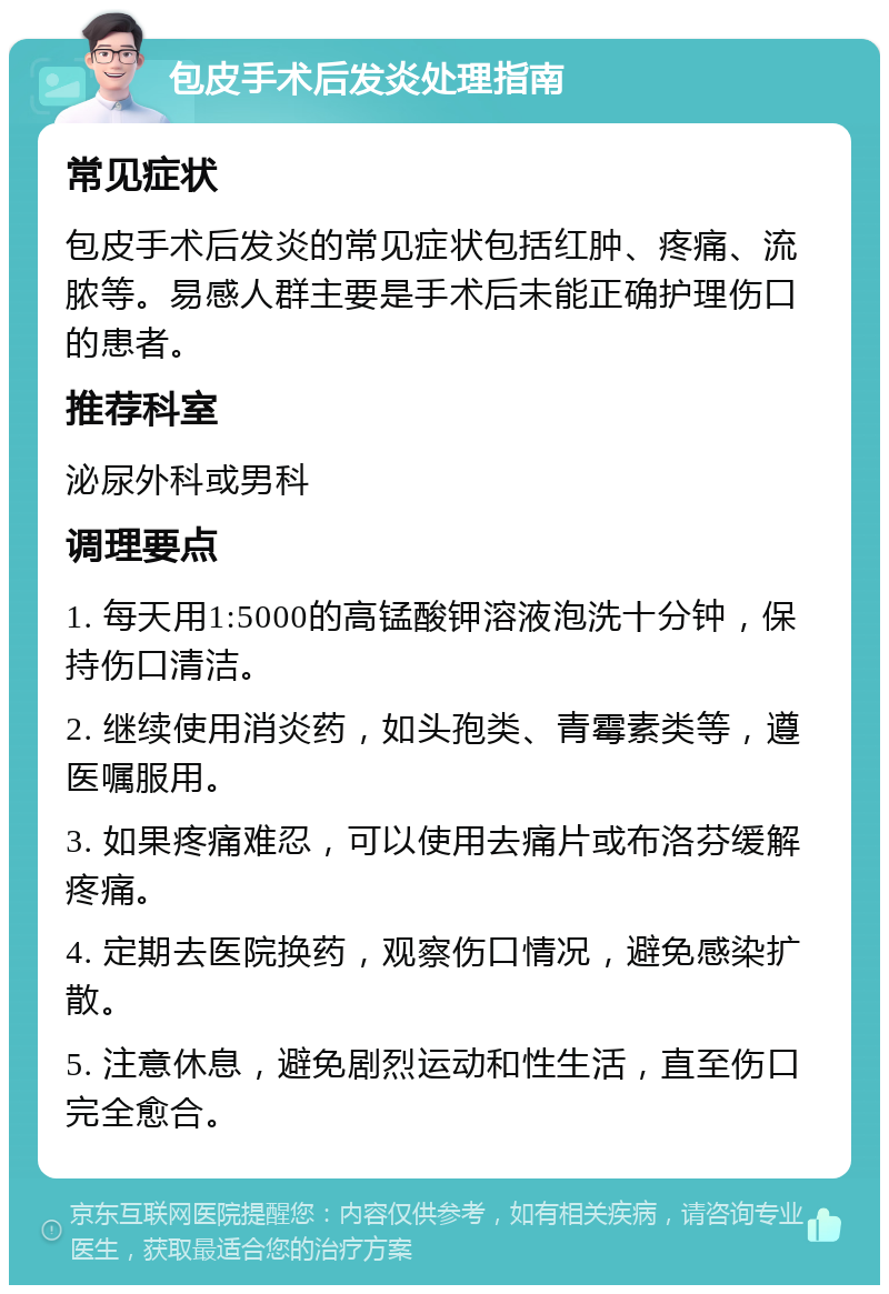 包皮手术后发炎处理指南 常见症状 包皮手术后发炎的常见症状包括红肿、疼痛、流脓等。易感人群主要是手术后未能正确护理伤口的患者。 推荐科室 泌尿外科或男科 调理要点 1. 每天用1:5000的高锰酸钾溶液泡洗十分钟，保持伤口清洁。 2. 继续使用消炎药，如头孢类、青霉素类等，遵医嘱服用。 3. 如果疼痛难忍，可以使用去痛片或布洛芬缓解疼痛。 4. 定期去医院换药，观察伤口情况，避免感染扩散。 5. 注意休息，避免剧烈运动和性生活，直至伤口完全愈合。