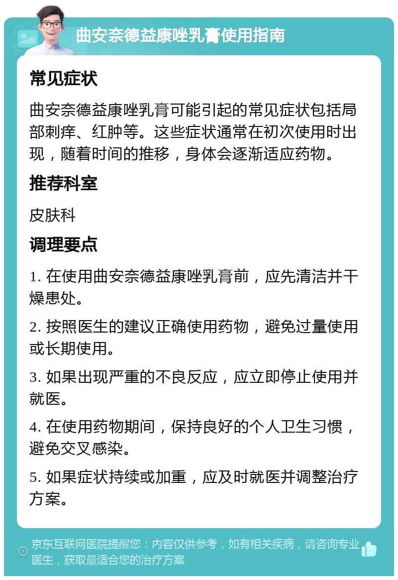 曲安奈德益康唑乳膏使用指南 常见症状 曲安奈德益康唑乳膏可能引起的常见症状包括局部刺痒、红肿等。这些症状通常在初次使用时出现，随着时间的推移，身体会逐渐适应药物。 推荐科室 皮肤科 调理要点 1. 在使用曲安奈德益康唑乳膏前，应先清洁并干燥患处。 2. 按照医生的建议正确使用药物，避免过量使用或长期使用。 3. 如果出现严重的不良反应，应立即停止使用并就医。 4. 在使用药物期间，保持良好的个人卫生习惯，避免交叉感染。 5. 如果症状持续或加重，应及时就医并调整治疗方案。