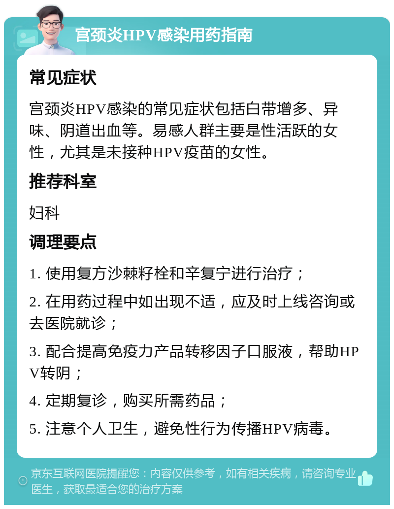 宫颈炎HPV感染用药指南 常见症状 宫颈炎HPV感染的常见症状包括白带增多、异味、阴道出血等。易感人群主要是性活跃的女性，尤其是未接种HPV疫苗的女性。 推荐科室 妇科 调理要点 1. 使用复方沙棘籽栓和辛复宁进行治疗； 2. 在用药过程中如出现不适，应及时上线咨询或去医院就诊； 3. 配合提高免疫力产品转移因子口服液，帮助HPV转阴； 4. 定期复诊，购买所需药品； 5. 注意个人卫生，避免性行为传播HPV病毒。