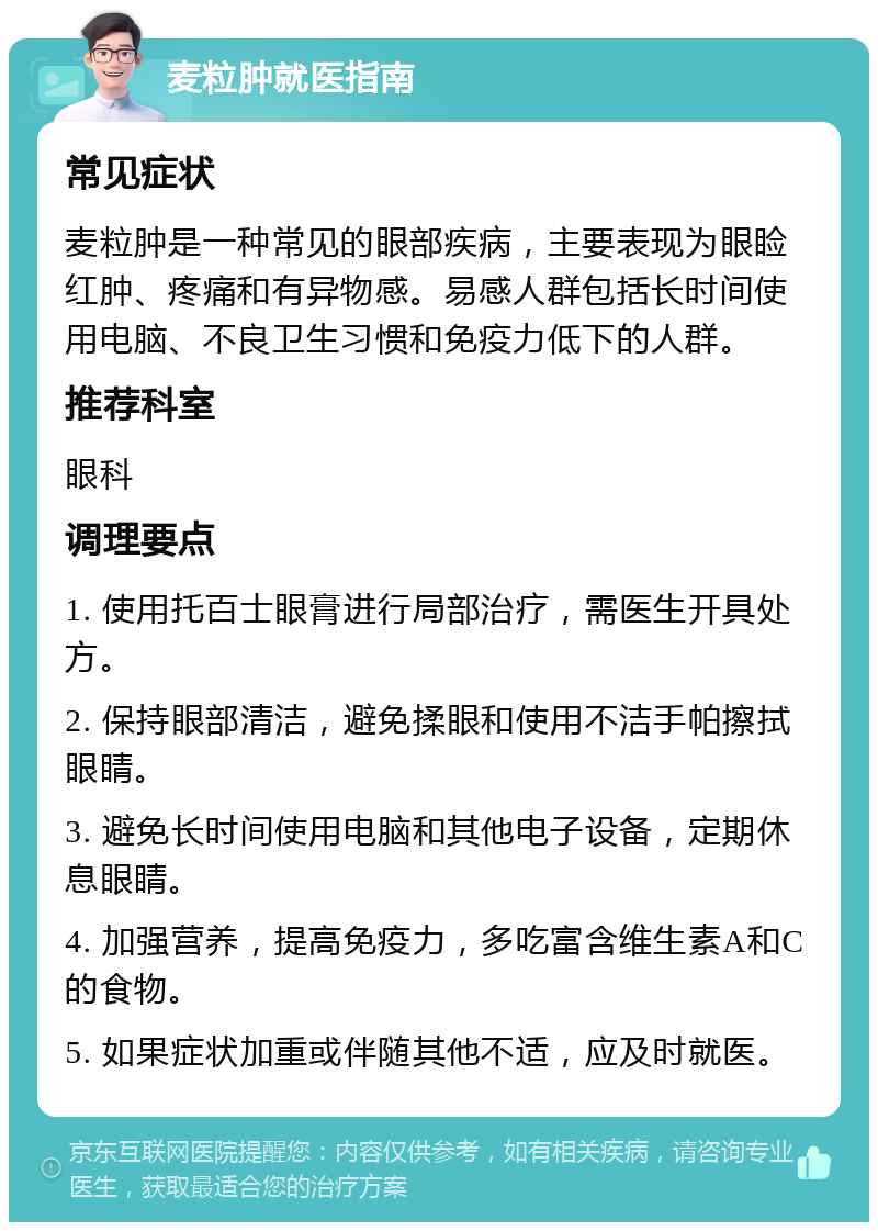 麦粒肿就医指南 常见症状 麦粒肿是一种常见的眼部疾病，主要表现为眼睑红肿、疼痛和有异物感。易感人群包括长时间使用电脑、不良卫生习惯和免疫力低下的人群。 推荐科室 眼科 调理要点 1. 使用托百士眼膏进行局部治疗，需医生开具处方。 2. 保持眼部清洁，避免揉眼和使用不洁手帕擦拭眼睛。 3. 避免长时间使用电脑和其他电子设备，定期休息眼睛。 4. 加强营养，提高免疫力，多吃富含维生素A和C的食物。 5. 如果症状加重或伴随其他不适，应及时就医。