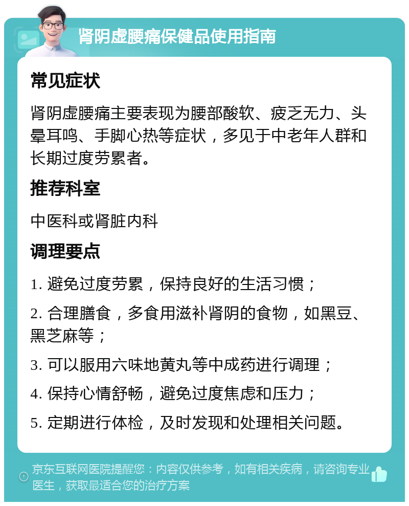 肾阴虚腰痛保健品使用指南 常见症状 肾阴虚腰痛主要表现为腰部酸软、疲乏无力、头晕耳鸣、手脚心热等症状，多见于中老年人群和长期过度劳累者。 推荐科室 中医科或肾脏内科 调理要点 1. 避免过度劳累，保持良好的生活习惯； 2. 合理膳食，多食用滋补肾阴的食物，如黑豆、黑芝麻等； 3. 可以服用六味地黄丸等中成药进行调理； 4. 保持心情舒畅，避免过度焦虑和压力； 5. 定期进行体检，及时发现和处理相关问题。