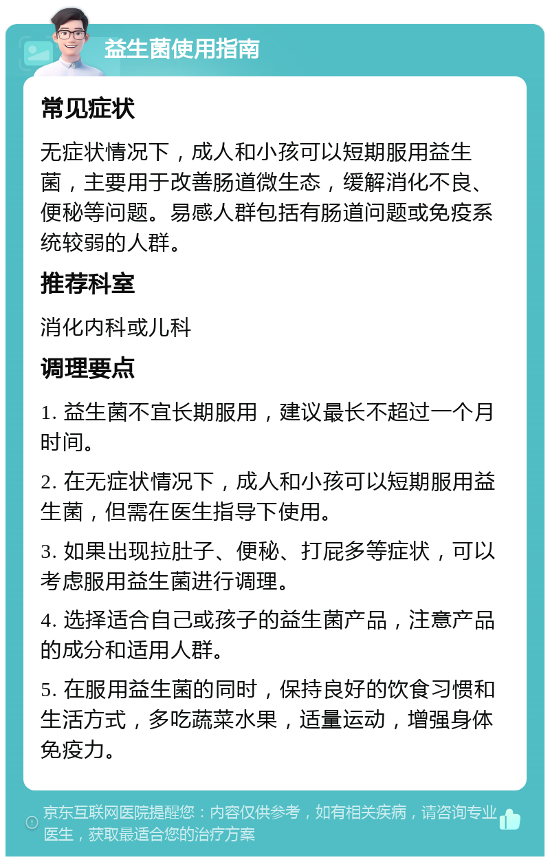 益生菌使用指南 常见症状 无症状情况下，成人和小孩可以短期服用益生菌，主要用于改善肠道微生态，缓解消化不良、便秘等问题。易感人群包括有肠道问题或免疫系统较弱的人群。 推荐科室 消化内科或儿科 调理要点 1. 益生菌不宜长期服用，建议最长不超过一个月时间。 2. 在无症状情况下，成人和小孩可以短期服用益生菌，但需在医生指导下使用。 3. 如果出现拉肚子、便秘、打屁多等症状，可以考虑服用益生菌进行调理。 4. 选择适合自己或孩子的益生菌产品，注意产品的成分和适用人群。 5. 在服用益生菌的同时，保持良好的饮食习惯和生活方式，多吃蔬菜水果，适量运动，增强身体免疫力。