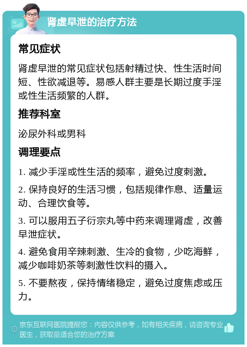 肾虚早泄的治疗方法 常见症状 肾虚早泄的常见症状包括射精过快、性生活时间短、性欲减退等。易感人群主要是长期过度手淫或性生活频繁的人群。 推荐科室 泌尿外科或男科 调理要点 1. 减少手淫或性生活的频率，避免过度刺激。 2. 保持良好的生活习惯，包括规律作息、适量运动、合理饮食等。 3. 可以服用五子衍宗丸等中药来调理肾虚，改善早泄症状。 4. 避免食用辛辣刺激、生冷的食物，少吃海鲜，减少咖啡奶茶等刺激性饮料的摄入。 5. 不要熬夜，保持情绪稳定，避免过度焦虑或压力。