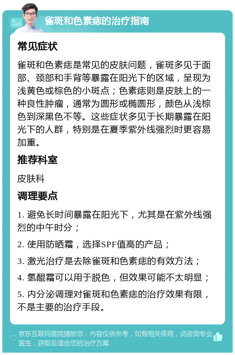 雀斑和色素痣的治疗指南 常见症状 雀斑和色素痣是常见的皮肤问题，雀斑多见于面部、颈部和手背等暴露在阳光下的区域，呈现为浅黄色或棕色的小斑点；色素痣则是皮肤上的一种良性肿瘤，通常为圆形或椭圆形，颜色从浅棕色到深黑色不等。这些症状多见于长期暴露在阳光下的人群，特别是在夏季紫外线强烈时更容易加重。 推荐科室 皮肤科 调理要点 1. 避免长时间暴露在阳光下，尤其是在紫外线强烈的中午时分； 2. 使用防晒霜，选择SPF值高的产品； 3. 激光治疗是去除雀斑和色素痣的有效方法； 4. 氢醌霜可以用于脱色，但效果可能不太明显； 5. 内分泌调理对雀斑和色素痣的治疗效果有限，不是主要的治疗手段。