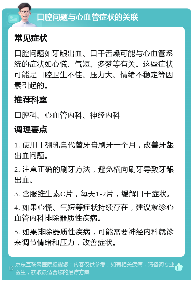 口腔问题与心血管症状的关联 常见症状 口腔问题如牙龈出血、口干舌燥可能与心血管系统的症状如心慌、气短、多梦等有关。这些症状可能是口腔卫生不佳、压力大、情绪不稳定等因素引起的。 推荐科室 口腔科、心血管内科、神经内科 调理要点 1. 使用丁硼乳膏代替牙膏刷牙一个月，改善牙龈出血问题。 2. 注意正确的刷牙方法，避免横向刷牙导致牙龈出血。 3. 含服维生素C片，每天1-2片，缓解口干症状。 4. 如果心慌、气短等症状持续存在，建议就诊心血管内科排除器质性疾病。 5. 如果排除器质性疾病，可能需要神经内科就诊来调节情绪和压力，改善症状。