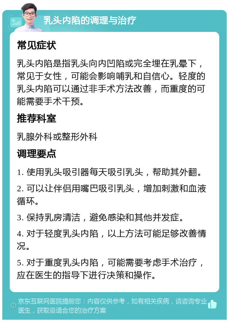 乳头内陷的调理与治疗 常见症状 乳头内陷是指乳头向内凹陷或完全埋在乳晕下，常见于女性，可能会影响哺乳和自信心。轻度的乳头内陷可以通过非手术方法改善，而重度的可能需要手术干预。 推荐科室 乳腺外科或整形外科 调理要点 1. 使用乳头吸引器每天吸引乳头，帮助其外翻。 2. 可以让伴侣用嘴巴吸引乳头，增加刺激和血液循环。 3. 保持乳房清洁，避免感染和其他并发症。 4. 对于轻度乳头内陷，以上方法可能足够改善情况。 5. 对于重度乳头内陷，可能需要考虑手术治疗，应在医生的指导下进行决策和操作。