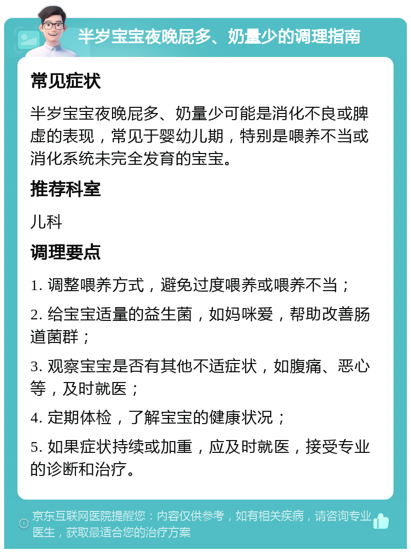 半岁宝宝夜晚屁多、奶量少的调理指南 常见症状 半岁宝宝夜晚屁多、奶量少可能是消化不良或脾虚的表现，常见于婴幼儿期，特别是喂养不当或消化系统未完全发育的宝宝。 推荐科室 儿科 调理要点 1. 调整喂养方式，避免过度喂养或喂养不当； 2. 给宝宝适量的益生菌，如妈咪爱，帮助改善肠道菌群； 3. 观察宝宝是否有其他不适症状，如腹痛、恶心等，及时就医； 4. 定期体检，了解宝宝的健康状况； 5. 如果症状持续或加重，应及时就医，接受专业的诊断和治疗。