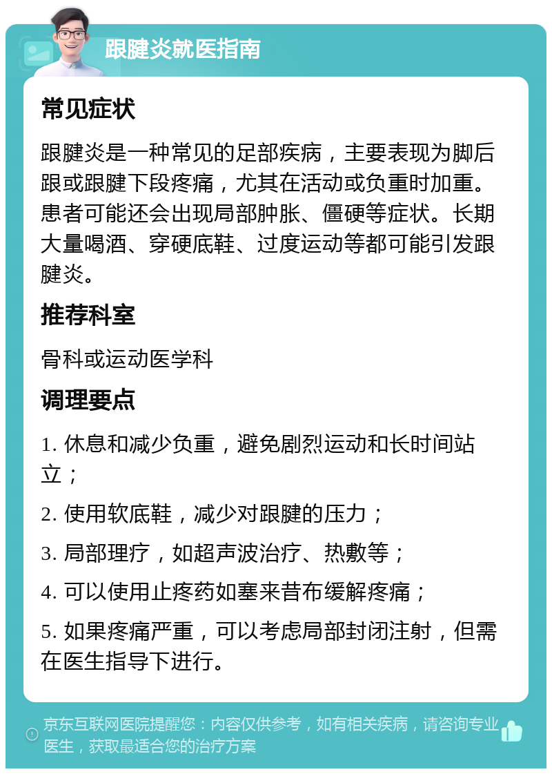 跟腱炎就医指南 常见症状 跟腱炎是一种常见的足部疾病，主要表现为脚后跟或跟腱下段疼痛，尤其在活动或负重时加重。患者可能还会出现局部肿胀、僵硬等症状。长期大量喝酒、穿硬底鞋、过度运动等都可能引发跟腱炎。 推荐科室 骨科或运动医学科 调理要点 1. 休息和减少负重，避免剧烈运动和长时间站立； 2. 使用软底鞋，减少对跟腱的压力； 3. 局部理疗，如超声波治疗、热敷等； 4. 可以使用止疼药如塞来昔布缓解疼痛； 5. 如果疼痛严重，可以考虑局部封闭注射，但需在医生指导下进行。