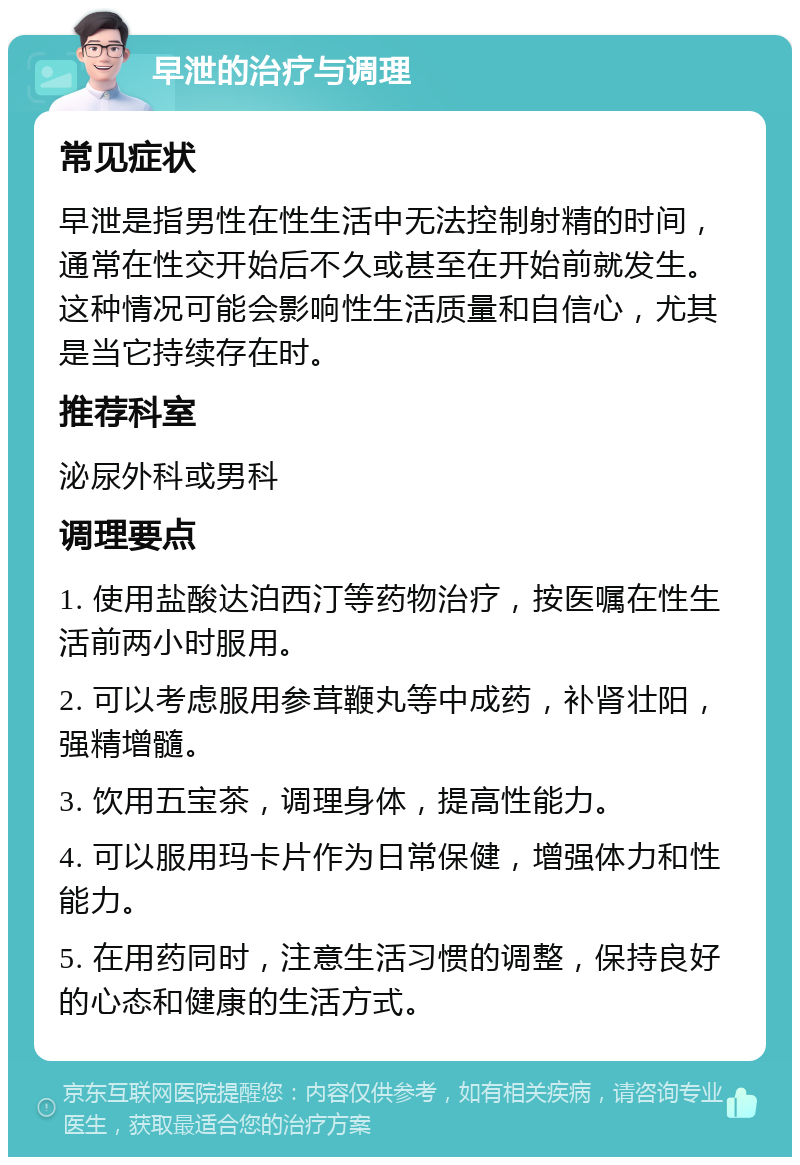 早泄的治疗与调理 常见症状 早泄是指男性在性生活中无法控制射精的时间，通常在性交开始后不久或甚至在开始前就发生。这种情况可能会影响性生活质量和自信心，尤其是当它持续存在时。 推荐科室 泌尿外科或男科 调理要点 1. 使用盐酸达泊西汀等药物治疗，按医嘱在性生活前两小时服用。 2. 可以考虑服用参茸鞭丸等中成药，补肾壮阳，强精增髓。 3. 饮用五宝茶，调理身体，提高性能力。 4. 可以服用玛卡片作为日常保健，增强体力和性能力。 5. 在用药同时，注意生活习惯的调整，保持良好的心态和健康的生活方式。